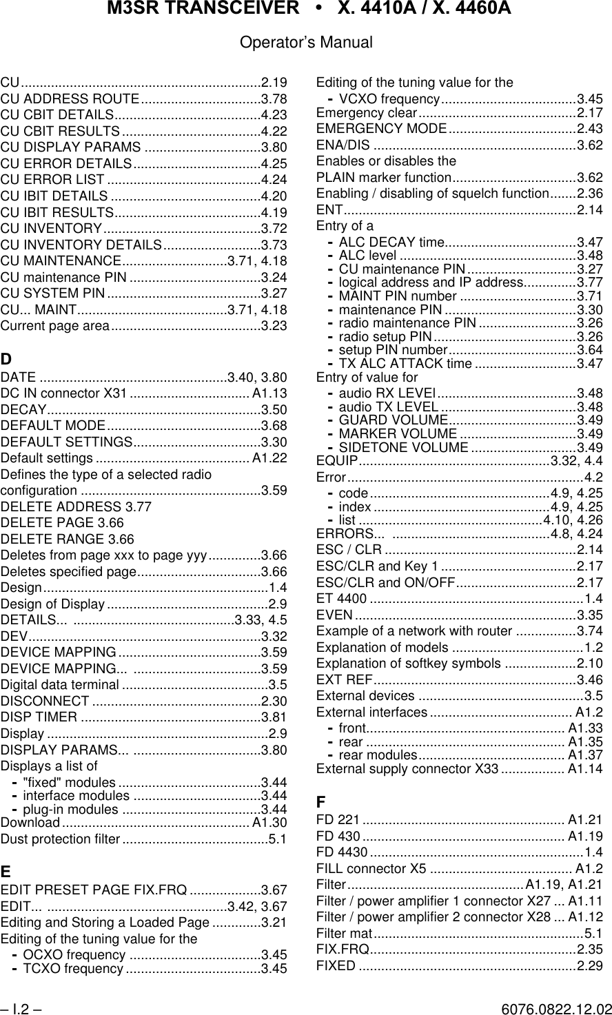 065 75$16&amp;(,9(5  ; $  ; $Operator&rsquo;s Manual&ndash; I.2 &ndash; 6076.0822.12.02CU................................................................2.19CU ADDRESS ROUTE................................3.78CU CBIT DETAILS.......................................4.23CU CBIT RESULTS.....................................4.22CU DISPLAY PARAMS ...............................3.80CU ERROR DETAILS..................................4.25CU ERROR LIST .........................................4.24CU IBIT DETAILS ........................................4.20CU IBIT RESULTS.......................................4.19CU INVENTORY..........................................3.72CU INVENTORY DETAILS..........................3.73CU MAINTENANCE............................3.71, 4.18CU maintenance PIN ...................................3.24CU SYSTEM PIN.........................................3.27CU... MAINT........................................3.71, 4.18Current page area........................................3.23'DATE ..................................................3.40, 3.80DC IN connector X31................................ A1.13DECAY.........................................................3.50DEFAULT MODE.........................................3.68DEFAULT SETTINGS..................................3.30Default settings ......................................... A1.22Defines the type of a selected radioconfiguration ................................................3.59DELETE ADDRESS 3.77DELETE PAGE 3.66DELETE RANGE 3.66Deletes from page xxx to page yyy..............3.66Deletes specified page.................................3.66Design............................................................1.4Design of Display...........................................2.9DETAILS... ...........................................3.33, 4.5DEV..............................................................3.32DEVICE MAPPING......................................3.59DEVICE MAPPING... ..................................3.59Digital data terminal .......................................3.5DISCONNECT .............................................2.30DISP TIMER ................................................3.81Display ...........................................................2.9DISPLAY PARAMS... ..................................3.80Displays a list of"fixed" modules ......................................3.44interface modules ..................................3.44plug-in modules .....................................3.44Download.................................................. A1.30Dust protection filter.......................................5.1(EDIT PRESET PAGE FIX.FRQ ...................3.67EDIT... ................................................3.42, 3.67Editing and Storing a Loaded Page .............3.21Editing of the tuning value for theOCXO frequency ...................................3.45TCXO frequency ....................................3.45Editing of the tuning value for theVCXO frequency....................................3.45Emergency clear..........................................2.17EMERGENCY MODE..................................2.43ENA/DIS ......................................................3.62Enables or disables thePLAIN marker function.................................3.62Enabling / disabling of squelch function.......2.36ENT..............................................................2.14Entry of aALC DECAY time...................................3.47ALC level ...............................................3.48CU maintenance PIN.............................3.27logical address and IP address..............3.77MAINT PIN number ...............................3.71maintenance PIN ...................................3.30radio maintenance PIN ..........................3.26radio setup PIN......................................3.26setup PIN number..................................3.64TX ALC ATTACK time ...........................3.47Entry of value foraudio RX LEVEl.....................................3.48audio TX LEVEL ....................................3.48GUARD VOLUME..................................3.49MARKER VOLUME ...............................3.49SIDETONE VOLUME ............................3.49EQUIP...................................................3.32, 4.4Error...............................................................4.2code................................................4.9, 4.25index ...............................................4.9, 4.25list .................................................4.10, 4.26ERRORS... ..........................................4.8, 4.24ESC / CLR ...................................................2.14ESC/CLR and Key 1 ....................................2.17ESC/CLR and ON/OFF................................2.17ET 4400 .........................................................1.4EVEN...........................................................3.35Example of a network with router ................3.74Explanation of models ...................................1.2Explanation of softkey symbols ...................2.10EXT REF......................................................3.46External devices ............................................3.5External interfaces...................................... A1.2front..................................................... A1.33rear ..................................................... A1.35rear modules....................................... A1.37External supply connector X33................. A1.14)FD 221 ...................................................... A1.21FD 430 ...................................................... A1.19FD 4430 .........................................................1.4FILL connector X5 ...................................... A1.2Filter...............................................A1.19, A1.21Filter / power amplifier 1 connector X27 ... A1.11Filter / power amplifier 2 connector X28 ... A1.12Filter mat........................................................5.1FIX.FRQ.......................................................2.35FIXED ..........................................................2.29