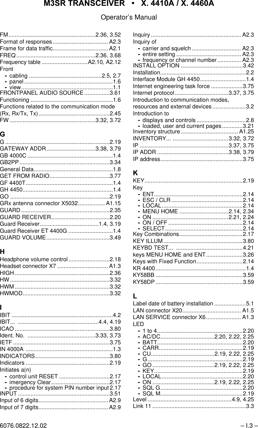 065 75$16&amp;(,9(5  ; $  ; $Operator&rsquo;s Manual6076.0822.12.02 &ndash; I.3 &ndash;FM.......................................................2.36, 3.52Format of responses................................... A2.3Frame for data traffic................................... A2.1FREQ..................................................2.36, 3.68Frequency table .............................A2.10, A2.12Frontcabling ..............................................2.5, 2.7panel ........................................................1.6view..........................................................1.1FRONTPANEL AUDIO SOURCE ................3.61Functioning ....................................................1.6Functions related to the communication mode(Rx, Rx/Tx, Tx).............................................2.45FW ......................................................3.32, 3.72*G ..................................................................2.19GATEWAY ADDR...............................3.38, 3.79GB 4000C ......................................................1.4GB2PP.........................................................3.34General Data..................................................1.8GET FROM RADIO......................................3.77GF 4400T.......................................................1.4GH 4450.........................................................1.4GO ...............................................................2.19GRx antenna connector X5032................. A1.15GUARD........................................................2.35GUARD RECEIVER.....................................2.20Guard Receiver.....................................1.4, 3.19Guard Receiver ET 4400G ............................1.4GUARD VOLUME........................................3.49+Headphone volume control..........................2.18Headset connector X7 ................................ A1.3HIGH............................................................2.36HW...............................................................3.32HWM............................................................3.32HWMOD.......................................................3.32,IBIT ................................................................4.2IBIT... ...................................................4.4, 4.19ICAO ............................................................3.80Ident. No.  ...........................................3.33, 3.73IETF .............................................................3.75IN 4000A .......................................................1.3INDICATORS...............................................3.80Indicators .....................................................2.19Initiates a(n)control unit RESET ................................2.17imergency Clear.....................................2.17procedure for system PIN number input 2.17INPUT ..........................................................3.51Input of 6 digits............................................ A2.9Input of 7 digits............................................ A2.9Inquiry ......................................................... A2.3Inquiry ofcarrier and squelch ............................... A2.3entire setting ......................................... A2.3frequency or channel number............... A2.3INSTALL OPTION .......................................3.42Installation......................................................2.2Interface Module GH 4450.............................1.4Internet engineering task force ....................3.75Internet protocol..................................3.37, 3.75Introduction to communication modes,resources and external devices .....................3.2Introduction todisplays and controls ...............................2.8loaded, user and current pages.............3.21Inventory structure.................................... A1.25INVENTORY... ...................................3.32, 3.72IP ........................................................3.37, 3.75IP ADDR .............................................3.38, 3.79IP address....................................................3.75.KEY..............................................................2.19KeyENT........................................................2.14ESC / CLR .............................................2.14LOCAL...................................................2.14MENU HOME ...............................2.14, 2.34ON ................................................2.21, 2.24ON / OFF ...............................................2.14SELECT.................................................2.14Key Combinations........................................2.17KEY ILLUM..................................................3.80KEYBD TEST...  ..........................................4.21keys MENU HOME and ENT.......................3.26Keys with Fixed Function.............................2.14KR 4400.........................................................1.4KY58BB .......................................................3.59KY58DP.......................................................3.59/Label date of battery installation ....................5.1LAN connector X20..................................... A1.5LAN SERVICE connector X6...................... A1.3LED1 to 4......................................................2.20AC/DC..................................2.20, 2.22, 2.25BATT......................................................2.20CARR.....................................................2.19CU........................................2.19, 2.22, 2.25G............................................................2.19GO .......................................2.19, 2.22, 2.25KEY........................................................2.19LOCAL...................................................2.20ON .......................................2.19, 2.22, 2.25SQL G....................................................2.20SQL M....................................................2.19Level .....................................................4.9, 4.25Link 11 ...........................................................3.3