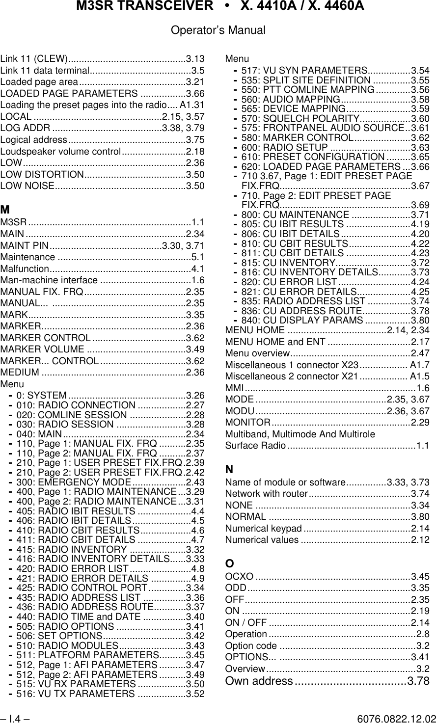 065 75$16&amp;(,9(5  ; $  ; $Operator&rsquo;s Manual&ndash; I.4 &ndash; 6076.0822.12.02Link 11 (CLEW)............................................3.13Link 11 data terminal......................................3.5Loaded page area........................................3.21LOADED PAGE PARAMETERS .................3.66Loading the preset pages into the radio.... A1.31LOCAL ................................................2.15, 3.57LOG ADDR .........................................3.38, 3.79Logical address............................................3.75Loudspeaker volume control........................2.18LOW.............................................................2.36LOW DISTORTION......................................3.50LOW NOISE.................................................3.500M3SR.............................................................1.1MAIN............................................................2.34MAINT PIN..........................................3.30, 3.71Maintenance ..................................................5.1Malfunction.....................................................4.1Man-machine interface ..................................1.6MANUAL FIX. FRQ......................................2.35MANUAL... ..................................................2.35MARK...........................................................3.35MARKER......................................................2.36MARKER CONTROL ...................................3.62MARKER VOLUME .....................................3.49MARKER... CONTROL ................................3.62MEDIUM ......................................................2.36Menu0: SYSTEM ............................................3.26010: RADIO CONNECTION ..................2.27020: COMLINE SESSION .....................2.28030: RADIO SESSION ..........................3.28040: MAIN..............................................2.34110, Page 1: MANUAL FIX. FRQ ..........2.35110, Page 2: MANUAL FIX. FRQ ..........2.37210, Page 1: USER PRESET FIX.FRQ.2.39210, Page 2: USER PRESET FIX.FRQ.2.42300: EMERGENCY MODE....................2.43400, Page 1: RADIO MAINTENANCE...3.29400, Page 2: RADIO MAINTENANCE...3.31405: RADIO IBIT RESULTS ....................4.4406: RADIO IBIT DETAILS......................4.5410: RADIO CBIT RESULTS...................4.6411: RADIO CBIT DETAILS ....................4.7415: RADIO INVENTORY .....................3.32416: RADIO INVENTORY DETAILS......3.33420: RADIO ERROR LIST.......................4.8421: RADIO ERROR DETAILS ...............4.9425: RADIO CONTROL PORT..............3.34435: RADIO ADDRESS LIST ................3.36436: RADIO ADDRESS ROUTE............3.37440: RADIO TIME and DATE ................3.40505: RADIO OPTIONS ..........................3.41506: SET OPTIONS...............................3.42510: RADIO MODULES.........................3.43511: PLATFORM PARAMETERS..........3.45512, Page 1: AFI PARAMETERS ..........3.47512, Page 2: AFI PARAMETERS ..........3.49515: VU RX PARAMETERS ..................3.50516: VU TX PARAMETERS ..................3.52Menu517: VU SYN PARAMETERS................3.54535: SPLIT SITE DEFINITION ..............3.55550: PTT COMLINE MAPPING.............3.56560: AUDIO MAPPING..........................3.58565: DEVICE MAPPING........................3.59570: SQUELCH POLARITY...................3.60575: FRONTPANEL AUDIO SOURCE..3.61580: MARKER CONTROL.....................3.62600: RADIO SETUP ..............................3.63610: PRESET CONFIGURATION .........3.65620: LOADED PAGE PARAMETERS ...3.66710 3.67, Page 1: EDIT PRESET PAGEFIX.FRQ.................................................3.67710, Page 2: EDIT PRESET PAGEFIX.FRQ.................................................3.69800: CU MAINTENANCE ......................3.71805: CU IBIT RESULTS ........................4.19806: CU IBIT DETAILS..........................4.20810: CU CBIT RESULTS.......................4.22811: CU CBIT DETAILS ........................4.23815: CU INVENTORY............................3.72816: CU INVENTORY DETAILS............3.73820: CU ERROR LIST...........................4.24821: CU ERROR DETAILS....................4.25835: RADIO ADDRESS LIST ................3.74836: CU ADDRESS ROUTE..................3.78840: CU DISPLAY PARAMS .................3.80MENU HOME .....................................2.14, 2.34MENU HOME and ENT ...............................2.17Menu overview.............................................2.47Miscellaneous 1 connector X23.................. A1.7Miscellaneous 2 connector X21.................. A1.5MMI................................................................1.6MODE .................................................2.35, 3.67MODU.................................................2.36, 3.67MONITOR....................................................2.29Multiband, Multimode And MultiroleSurface Radio................................................1.11Name of module or software...............3.33, 3.73Network with router......................................3.74NONE ..........................................................3.34NORMAL .....................................................3.80Numerical keypad ........................................2.14Numerical values .........................................2.122OCXO ..........................................................3.45ODD.............................................................3.35OFF..............................................................2.35ON ...............................................................2.19ON / OFF .....................................................2.14Operation.......................................................2.8Option code ...................................................3.2OPTIONS... .................................................3.41Overview........................................................3.2Own address...................................3.78