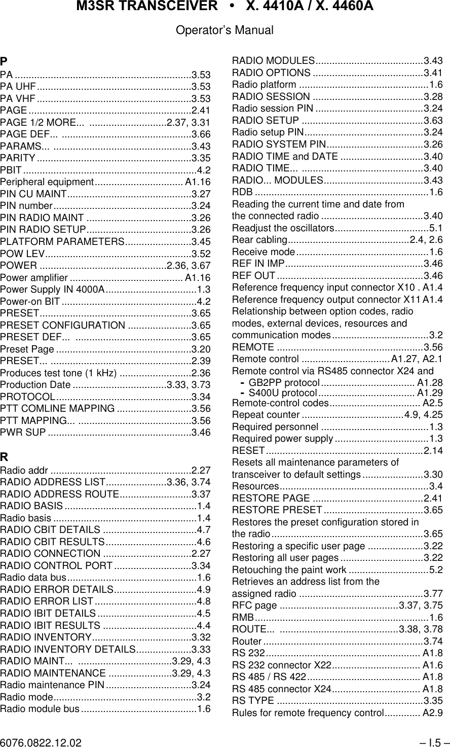 065 75$16&amp;(,9(5  ; $  ; $Operator&rsquo;s Manual6076.0822.12.02 &ndash; I.5 &ndash;3PA ................................................................3.53PA UHF........................................................3.53PA VHF........................................................3.53PAGE...........................................................2.41PAGE 1/2 MORE...  ............................2.37, 3.31PAGE DEF... ...............................................3.66PARAMS... ..................................................3.43PARITY........................................................3.35PBIT...............................................................4.2Peripheral equipment................................ A1.16PIN CU MAINT.............................................3.27PIN number..................................................3.24PIN RADIO MAINT ......................................3.26PIN RADIO SETUP......................................3.26PLATFORM PARAMETERS........................3.45POW LEV.....................................................3.52POWER ..............................................2.36, 3.67Power amplifier ......................................... A1.16Power Supply IN 4000A.................................1.3Power-on BIT.................................................4.2PRESET.......................................................3.65PRESET CONFIGURATION .......................3.65PRESET DEF...  ..........................................3.65Preset Page .................................................3.20PRESET... ...................................................2.39Produces test tone (1 kHz) ..........................2.36Production Date ..................................3.33, 3.73PROTOCOL.................................................3.34PTT COMLINE MAPPING ...........................3.56PTT MAPPING... .........................................3.56PWR SUP ....................................................3.465Radio addr ...................................................2.27RADIO ADDRESS LIST......................3.36, 3.74RADIO ADDRESS ROUTE..........................3.37RADIO BASIS................................................1.4Radio basis ....................................................1.4RADIO CBIT DETAILS ..................................4.7RADIO CBIT RESULTS.................................4.6RADIO CONNECTION ................................2.27RADIO CONTROL PORT ............................3.34Radio data bus...............................................1.6RADIO ERROR DETAILS..............................4.9RADIO ERROR LIST .....................................4.8RADIO IBIT DETAILS ....................................4.5RADIO IBIT RESULTS ..................................4.4RADIO INVENTORY....................................3.32RADIO INVENTORY DETAILS....................3.33RADIO MAINT...  ..................................3.29, 4.3RADIO MAINTENANCE .......................3.29, 4.3Radio maintenance PIN ...............................3.24Radio mode....................................................3.2Radio module bus..........................................1.6RADIO MODULES.......................................3.43RADIO OPTIONS ........................................3.41Radio platform ...............................................1.6RADIO SESSION ........................................3.28Radio session PIN .......................................3.24RADIO SETUP ............................................3.63Radio setup PIN...........................................3.24RADIO SYSTEM PIN...................................3.26RADIO TIME and DATE ..............................3.40RADIO TIME... ............................................3.40RADIO... MODULES....................................3.43RDB ...............................................................1.6Reading the current time and date fromthe connected radio .....................................3.40Readjust the oscillators..................................5.1Rear cabling............................................2.4, 2.6Receive mode................................................1.6REF IN IMP..................................................3.46REF OUT .....................................................3.46Reference frequency input connector X10 . A1.4Reference frequency output connector X11 A1.4Relationship between option codes, radiomodes, external devices, resources andcommunication modes...................................3.2REMOTE .....................................................3.56Remote control ................................A1.27, A2.1Remote control via RS485 connector X24 andGB2PP protocol.................................. A1.28S400U protocol................................... A1.29Remote-control codes................................. A2.5Repeat counter .....................................4.9, 4.25Required personnel .......................................1.3Required power supply ..................................1.3RESET.........................................................2.14Resets all maintenance parameters oftransceiver to default settings ......................3.30Resources......................................................3.4RESTORE PAGE ........................................2.41RESTORE PRESET ....................................3.65Restores the preset configuration stored inthe radio.......................................................3.65Restoring a specific user page ....................3.22Restoring all user pages ..............................3.22Retouching the paint work .............................5.2Retrieves an address list from theassigned radio .............................................3.77RFC page ...........................................3.37, 3.75RMB...............................................................1.6ROUTE... ...........................................3.38, 3.78Router ..........................................................3.74RS 232........................................................ A1.8RS 232 connector X22................................ A1.6RS 485 / RS 422......................................... A1.8RS 485 connector X24................................ A1.8RS TYPE .....................................................3.35Rules for remote frequency control............. A2.9