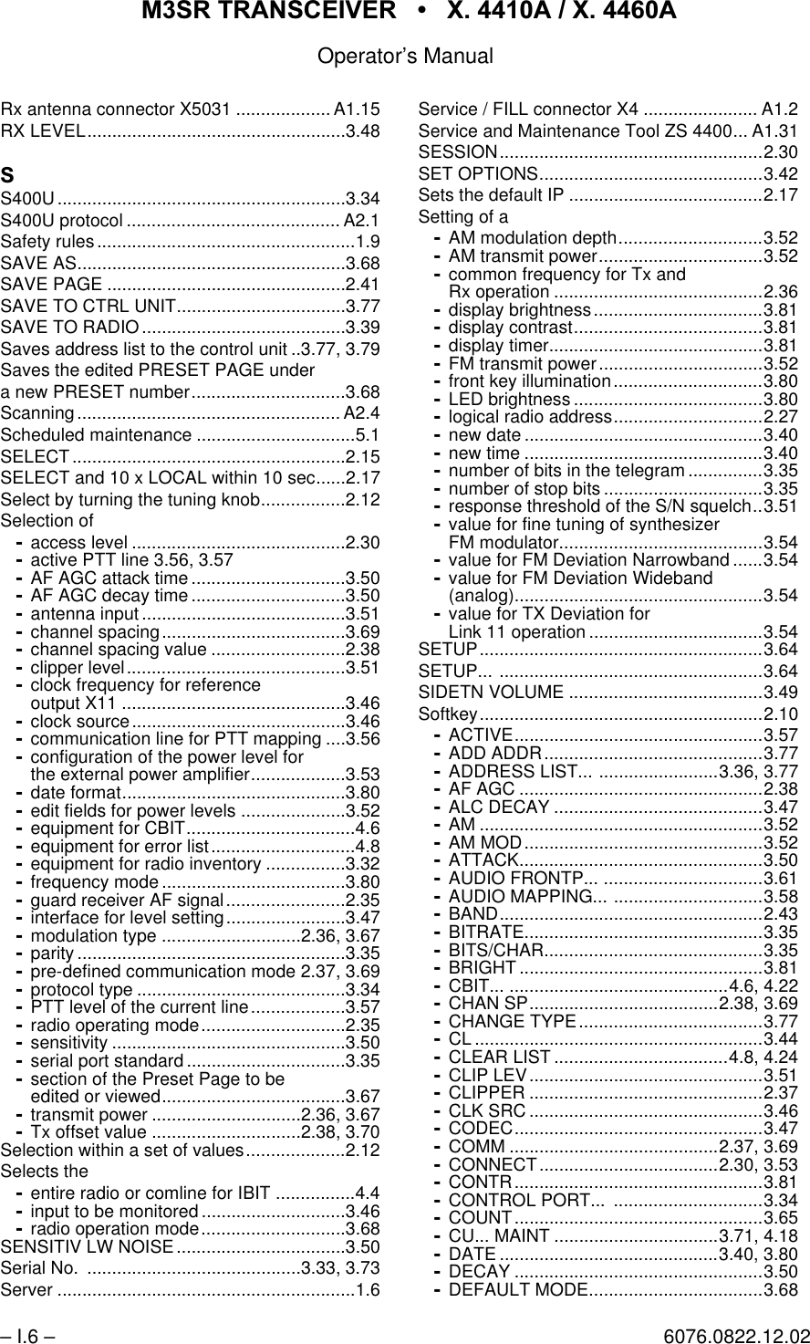 065 75$16&amp;(,9(5  ; $  ; $Operator&rsquo;s Manual&ndash; I.6 &ndash; 6076.0822.12.02Rx antenna connector X5031 ................... A1.15RX LEVEL....................................................3.486S400U..........................................................3.34S400U protocol ........................................... A2.1Safety rules ....................................................1.9SAVE AS......................................................3.68SAVE PAGE ................................................2.41SAVE TO CTRL UNIT..................................3.77SAVE TO RADIO.........................................3.39Saves address list to the control unit ..3.77, 3.79Saves the edited PRESET PAGE undera new PRESET number...............................3.68Scanning..................................................... A2.4Scheduled maintenance ................................5.1SELECT.......................................................2.15SELECT and 10 x LOCAL within 10 sec......2.17Select by turning the tuning knob.................2.12Selection ofaccess level ...........................................2.30active PTT line 3.56, 3.57AF AGC attack time ...............................3.50AF AGC decay time ...............................3.50antenna input .........................................3.51channel spacing.....................................3.69channel spacing value ...........................2.38clipper level............................................3.51clock frequency for referenceoutput X11 .............................................3.46clock source...........................................3.46communication line for PTT mapping ....3.56configuration of the power level forthe external power amplifier...................3.53date format.............................................3.80edit fields for power levels .....................3.52equipment for CBIT..................................4.6equipment for error list.............................4.8equipment for radio inventory ................3.32frequency mode .....................................3.80guard receiver AF signal........................2.35interface for level setting........................3.47modulation type ............................2.36, 3.67parity ......................................................3.35pre-defined communication mode 2.37, 3.69protocol type ..........................................3.34PTT level of the current line...................3.57radio operating mode.............................2.35sensitivity ...............................................3.50serial port standard ................................3.35section of the Preset Page to beedited or viewed.....................................3.67transmit power ..............................2.36, 3.67Tx offset value ..............................2.38, 3.70Selection within a set of values....................2.12Selects theentire radio or comline for IBIT ................4.4input to be monitored .............................3.46radio operation mode.............................3.68SENSITIV LW NOISE ..................................3.50Serial No.  ...........................................3.33, 3.73Server ............................................................1.6Service / FILL connector X4 ....................... A1.2Service and Maintenance Tool ZS 4400... A1.31SESSION.....................................................2.30SET OPTIONS.............................................3.42Sets the default IP .......................................2.17Setting of aAM modulation depth.............................3.52AM transmit power.................................3.52common frequency for Tx andRx operation ..........................................2.36display brightness..................................3.81display contrast......................................3.81display timer...........................................3.81FM transmit power.................................3.52front key illumination..............................3.80LED brightness ......................................3.80logical radio address..............................2.27new date ................................................3.40new time ................................................3.40number of bits in the telegram ...............3.35number of stop bits ................................3.35response threshold of the S/N squelch..3.51value for fine tuning of synthesizerFM modulator.........................................3.54value for FM Deviation Narrowband ......3.54value for FM Deviation Wideband(analog)..................................................3.54value for TX Deviation forLink 11 operation ...................................3.54SETUP.........................................................3.64SETUP... .....................................................3.64SIDETN VOLUME .......................................3.49Softkey.........................................................2.10ACTIVE..................................................3.57ADD ADDR............................................3.77ADDRESS LIST... ........................3.36, 3.77AF AGC .................................................2.38ALC DECAY ..........................................3.47AM .........................................................3.52AM MOD................................................3.52ATTACK.................................................3.50AUDIO FRONTP... ................................3.61AUDIO MAPPING... ..............................3.58BAND.....................................................2.43BITRATE................................................3.35BITS/CHAR............................................3.35BRIGHT .................................................3.81CBIT... ............................................4.6, 4.22CHAN SP......................................2.38, 3.69CHANGE TYPE.....................................3.77CL ..........................................................3.44CLEAR LIST ...................................4.8, 4.24CLIP LEV...............................................3.51CLIPPER ...............................................2.37CLK SRC ...............................................3.46CODEC..................................................3.47COMM ..........................................2.37, 3.69CONNECT....................................2.30, 3.53CONTR..................................................3.81CONTROL PORT...  ..............................3.34COUNT..................................................3.65CU... MAINT .................................3.71, 4.18DATE ............................................3.40, 3.80DECAY ..................................................3.50DEFAULT MODE...................................3.68