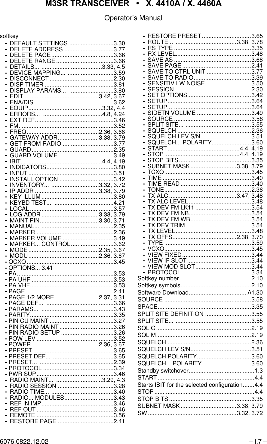 065 75$16&amp;(,9(5  ; $  ; $Operator&rsquo;s Manual6076.0822.12.02 &ndash; I.7 &ndash;softkeyDEFAULT SETTINGS ...........................3.30DELETE ADDRESS ..............................3.77DELETE PAGE......................................3.66DELETE RANGE ...................................3.66DETAILS... .....................................3.33, 4.5DEVICE MAPPING... ............................3.59DISCONNECT .......................................2.30DISP TIMER ..........................................3.81DISPLAY PARAMS...  ...........................3.80EDIT... ..........................................3.42, 3.67ENA/DIS ................................................3.62EQUIP.............................................3.32, 4.4ERRORS... ....................................4.8, 4.24EXT REF................................................3.46FM..........................................................3.52FREQ............................................2.36, 3.68GATEWAY ADDR.........................3.38, 3.79GET FROM RADIO ...............................3.77GUARD..................................................2.35GUARD VOLUME..................................3.49IBIT... .............................................4.4, 4.19INDICATORS.........................................3.80INPUT ....................................................3.51INSTALL OPTION .................................3.42INVENTORY... .............................3.32, 3.72IP ADDR .......................................3.38, 3.79KEY ILLUM ............................................3.80KEYBD TEST...  ....................................4.21LOCAL ...................................................3.57LOG ADDR ...................................3.38, 3.79MAINT PIN....................................3.30, 3.71MANUAL... ............................................2.35MARKER ...............................................2.36MARKER VOLUME ...............................3.49MARKER... CONTROL..........................3.62MODE ...........................................2.35, 3.67MODU...........................................2.36, 3.67 OCXO .....................................................3.45 OPTIONS... 3.41 PA...........................................................3.53 PA UHF ..................................................3.53 PA VHF...................................................3.53 PAGE......................................................2.41 PAGE 1/2 MORE... .......................2.37, 3.31 PAGE DEF...  .........................................3.66 PARAMS...  ............................................3.43 PARITY...................................................3.35 PIN CU MAINT .......................................3.27 PIN RADIO MAINT .................................3.26 PIN RADIO SETUP ................................3.26 POW LEV ...............................................3.52 POWER .........................................2.36, 3.67 PRESET .................................................3.65 PRESET DEF...  .....................................3.65 PRESET...  .............................................2.39 PROTOCOL ...........................................3.34 PWR SUP...............................................3.46RADIO MAINT...  ............................3.29, 4.3RADIO SESSION ..................................3.28RADIO TIME... ......................................3.40RADIO... MODULES..............................3.43REF IN IMP............................................3.46REF OUT ...............................................3.46REMOTE ...............................................3.56RESTORE PAGE ..................................2.41RESTORE PRESET..............................3.65ROUTE... .....................................3.38, 3.78RS TYPE ...............................................3.35RX LEVEL..............................................3.48SAVE AS ...............................................3.68SAVE PAGE ..........................................2.41SAVE TO CTRL UNIT ...........................3.77SAVE TO RADIO...................................3.39SENSITIV LW NOISE............................3.50SESSION...............................................2.30SET OPTIONS.......................................3.42SETUP...................................................3.64SETUP... ...............................................3.64SIDETN VOLUME .................................3.49SOURCE ...............................................3.58SPLIT SITE... ........................................3.55SQUELCH .............................................2.36SQUELCH LEV S/N...............................3.51SQUELCH... POLARITY........................3.60START............................................4.4, 4.19STOP..............................................4.4, 4.19STOP BITS............................................3.35SUBNET MASK............................3.38, 3.79TCXO.....................................................3.45TIME ......................................................3.40TIME READ ...........................................3.40TONE.....................................................2.36TX ALC .........................................3.47, 3.48TX ALC LEVEL......................................3.48TX DEV FM LK11 ..................................3.54TX DEV FM NB......................................3.54TX DEV FM WB.....................................3.54TX DEV TRIM........................................3.54TX LEVEL..............................................3.48TX OFFS.......................................2.38, 3.70TYPE .....................................................3.59VCXO.....................................................3.45VIEW FIXED..........................................3.44VIEW IF SLOT.......................................3.44VIEW MOD SLOT..................................3.44PROTOCOL...........................................3.34Softkey number............................................2.10Softkey symbols...........................................2.10Software Download................................... A1.30SOURCE .....................................................3.58SPACE.........................................................3.35SPLIT SITE DEFINITION ............................3.55SPLIT SITE... ..............................................3.55SQL G..........................................................2.19SQL M..........................................................2.19SQUELCH ...................................................2.36SQUELCH LEV S/N.....................................3.51SQUELCH POLARITY.................................3.60SQUELCH... POLARITY..............................3.60Standby switchover........................................1.3START...........................................................4.4Starts IBIT for the selected configuration.......4.4STOP.............................................................4.4STOP BITS..................................................3.35SUBNET MASK ..................................3.38, 3.79SW......................................................3.32, 3.72