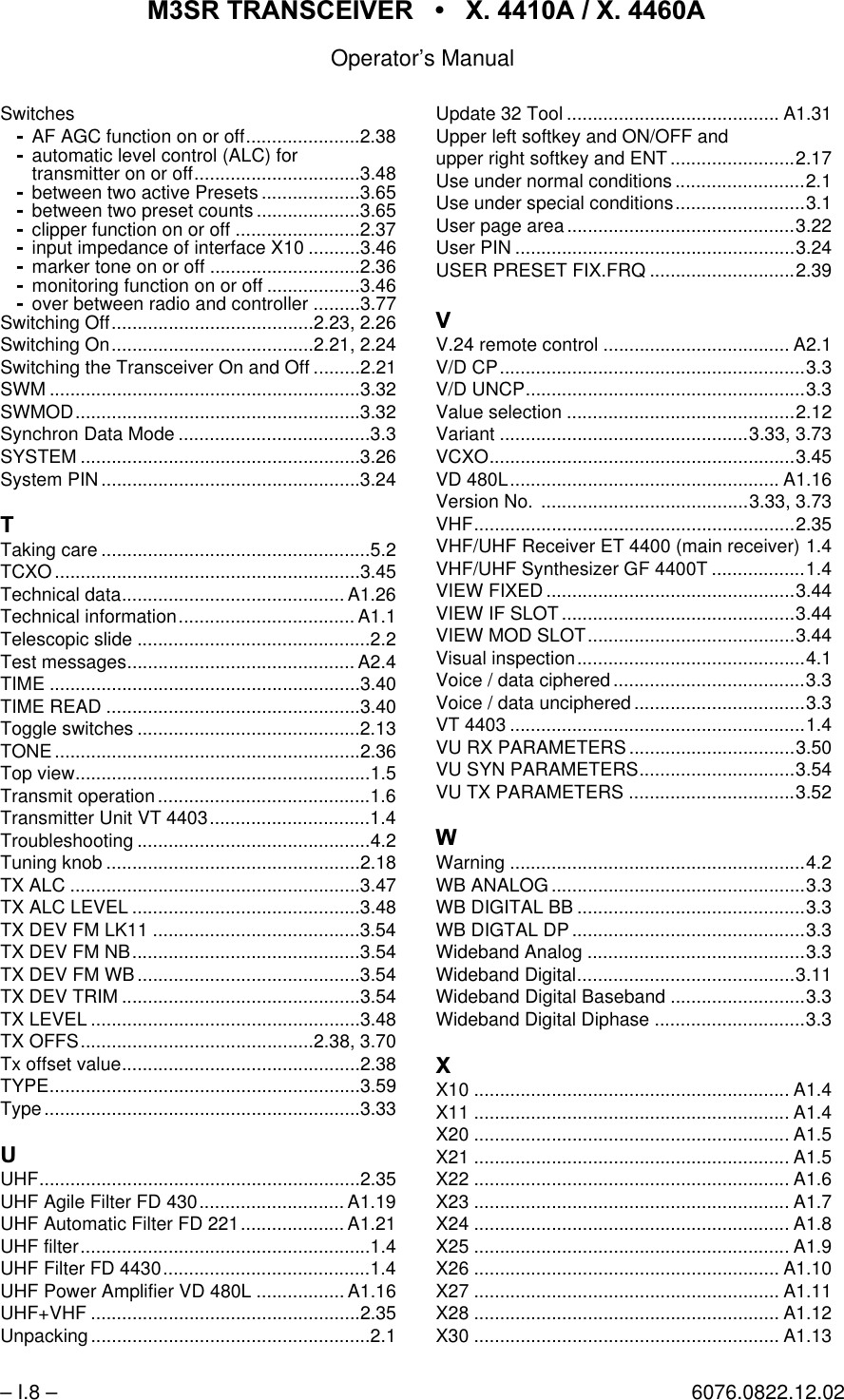 065 75$16&amp;(,9(5  ; $  ; $Operator&rsquo;s Manual&ndash; I.8 &ndash; 6076.0822.12.02SwitchesAF AGC function on or off......................2.38automatic level control (ALC) fortransmitter on or off................................3.48between two active Presets ...................3.65between two preset counts ....................3.65clipper function on or off ........................2.37input impedance of interface X10 ..........3.46marker tone on or off .............................2.36monitoring function on or off ..................3.46over between radio and controller .........3.77Switching Off.......................................2.23, 2.26Switching On.......................................2.21, 2.24Switching the Transceiver On and Off .........2.21SWM ............................................................3.32SWMOD.......................................................3.32Synchron Data Mode .....................................3.3SYSTEM ......................................................3.26System PIN..................................................3.247Taking care ....................................................5.2TCXO...........................................................3.45Technical data........................................... A1.26Technical information.................................. A1.1Telescopic slide .............................................2.2Test messages............................................ A2.4TIME ............................................................3.40TIME READ .................................................3.40Toggle switches ...........................................2.13TONE...........................................................2.36Top view.........................................................1.5Transmit operation .........................................1.6Transmitter Unit VT 4403...............................1.4Troubleshooting .............................................4.2Tuning knob .................................................2.18TX ALC ........................................................3.47TX ALC LEVEL ............................................3.48TX DEV FM LK11 ........................................3.54TX DEV FM NB............................................3.54TX DEV FM WB ...........................................3.54TX DEV TRIM ..............................................3.54TX LEVEL ....................................................3.48TX OFFS.............................................2.38, 3.70Tx offset value..............................................2.38TYPE............................................................3.59Type.............................................................3.338UHF..............................................................2.35UHF Agile Filter FD 430............................ A1.19UHF Automatic Filter FD 221.................... A1.21UHF filter........................................................1.4UHF Filter FD 4430........................................1.4UHF Power Amplifier VD 480L ................. A1.16UHF+VHF ....................................................2.35Unpacking ......................................................2.1Update 32 Tool ......................................... A1.31Upper left softkey and ON/OFF andupper right softkey and ENT ........................2.17Use under normal conditions .........................2.1Use under special conditions.........................3.1User page area ............................................3.22User PIN ......................................................3.24USER PRESET FIX.FRQ ............................2.399V.24 remote control .................................... A2.1V/D CP...........................................................3.3V/D UNCP......................................................3.3Value selection ............................................2.12Variant ................................................3.33, 3.73VCXO...........................................................3.45VD 480L.................................................... A1.16Version No. ........................................3.33, 3.73VHF..............................................................2.35VHF/UHF Receiver ET 4400 (main receiver) 1.4VHF/UHF Synthesizer GF 4400T ..................1.4VIEW FIXED................................................3.44VIEW IF SLOT.............................................3.44VIEW MOD SLOT........................................3.44Visual inspection............................................4.1Voice / data ciphered.....................................3.3Voice / data unciphered .................................3.3VT 4403 .........................................................1.4VU RX PARAMETERS ................................3.50VU SYN PARAMETERS..............................3.54VU TX PARAMETERS ................................3.52:Warning .........................................................4.2WB ANALOG .................................................3.3WB DIGITAL BB ............................................3.3WB DIGTAL DP .............................................3.3Wideband Analog ..........................................3.3Wideband Digital..........................................3.11Wideband Digital Baseband ..........................3.3Wideband Digital Diphase .............................3.3;X10 ............................................................. A1.4X11 ............................................................. A1.4X20 ............................................................. A1.5X21 ............................................................. A1.5X22 ............................................................. A1.6X23 ............................................................. A1.7X24 ............................................................. A1.8X25 ............................................................. A1.9X26 ........................................................... A1.10X27 ........................................................... A1.11X28 ........................................................... A1.12X30 ........................................................... A1.13