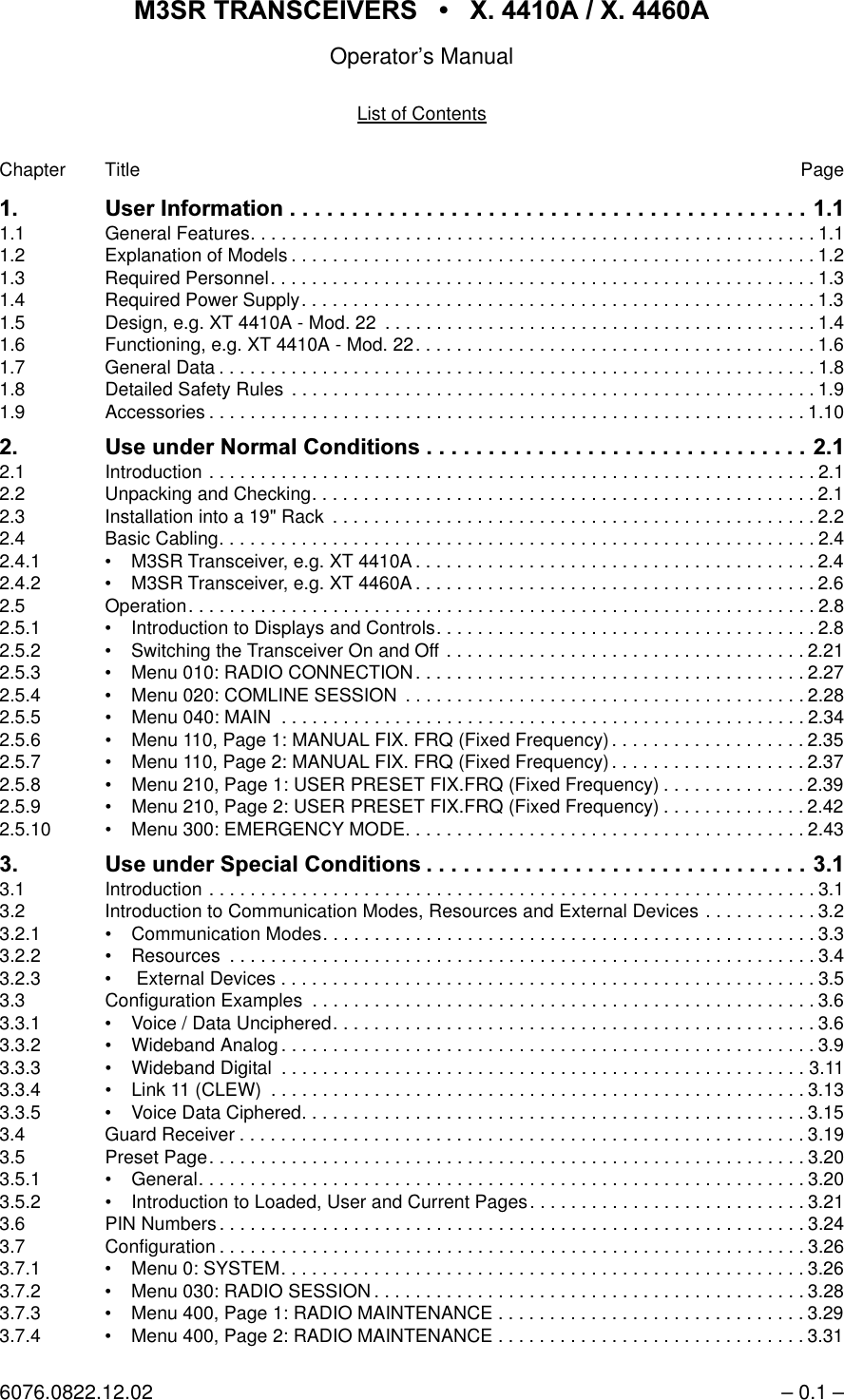 065 75$16&amp;(,9(56  ; $  ; $Operator&rsquo;s Manual6076.0822.12.02 &ndash; 0.1 &ndash;List of ContentsChapter Title Page 8VHU,QIRUPDWLRQ1.1 General Features. . . . . . . . . . . . . . . . . . . . . . . . . . . . . . . . . . . . . . . . . . . . . . . . . . . . . . .1.11.2 Explanation of Models . . . . . . . . . . . . . . . . . . . . . . . . . . . . . . . . . . . . . . . . . . . . . . . . . . . 1.21.3 Required Personnel. . . . . . . . . . . . . . . . . . . . . . . . . . . . . . . . . . . . . . . . . . . . . . . . . . . . . 1.31.4 Required Power Supply. . . . . . . . . . . . . . . . . . . . . . . . . . . . . . . . . . . . . . . . . . . . . . . . . . 1.31.5 Design, e.g. XT 4410A - Mod. 22  . . . . . . . . . . . . . . . . . . . . . . . . . . . . . . . . . . . . . . . . . . 1.41.6 Functioning, e.g. XT 4410A - Mod. 22. . . . . . . . . . . . . . . . . . . . . . . . . . . . . . . . . . . . . . . 1.61.7 General Data . . . . . . . . . . . . . . . . . . . . . . . . . . . . . . . . . . . . . . . . . . . . . . . . . . . . . . . . . . 1.81.8 Detailed Safety Rules  . . . . . . . . . . . . . . . . . . . . . . . . . . . . . . . . . . . . . . . . . . . . . . . . . . . 1.91.9 Accessories . . . . . . . . . . . . . . . . . . . . . . . . . . . . . . . . . . . . . . . . . . . . . . . . . . . . . . . . . .1.10 8VHXQGHU 1RUPDO &amp;RQGLWLRQV 2.1 Introduction . . . . . . . . . . . . . . . . . . . . . . . . . . . . . . . . . . . . . . . . . . . . . . . . . . . . . . . . . . . 2.12.2 Unpacking and Checking. . . . . . . . . . . . . . . . . . . . . . . . . . . . . . . . . . . . . . . . . . . . . . . . . 2.12.3 Installation into a 19" Rack  . . . . . . . . . . . . . . . . . . . . . . . . . . . . . . . . . . . . . . . . . . . . . . . 2.22.4 Basic Cabling. . . . . . . . . . . . . . . . . . . . . . . . . . . . . . . . . . . . . . . . . . . . . . . . . . . . . . . . . . 2.42.4.1 &bull; M3SR Transceiver, e.g. XT 4410A . . . . . . . . . . . . . . . . . . . . . . . . . . . . . . . . . . . . . . . 2.42.4.2 &bull; M3SR Transceiver, e.g. XT 4460A . . . . . . . . . . . . . . . . . . . . . . . . . . . . . . . . . . . . . . . 2.62.5 Operation. . . . . . . . . . . . . . . . . . . . . . . . . . . . . . . . . . . . . . . . . . . . . . . . . . . . . . . . . . . . . 2.82.5.1 &bull; Introduction to Displays and Controls. . . . . . . . . . . . . . . . . . . . . . . . . . . . . . . . . . . . . 2.82.5.2 &bull; Switching the Transceiver On and Off . . . . . . . . . . . . . . . . . . . . . . . . . . . . . . . . . . . 2.212.5.3 &bull; Menu 010: RADIO CONNECTION. . . . . . . . . . . . . . . . . . . . . . . . . . . . . . . . . . . . . . 2.272.5.4 &bull; Menu 020: COMLINE SESSION  . . . . . . . . . . . . . . . . . . . . . . . . . . . . . . . . . . . . . . . 2.282.5.5 &bull; Menu 040: MAIN  . . . . . . . . . . . . . . . . . . . . . . . . . . . . . . . . . . . . . . . . . . . . . . . . . . . 2.342.5.6 &bull; Menu 110, Page 1: MANUAL FIX. FRQ (Fixed Frequency) . . . . . . . . . . . . . . . . . . . 2.352.5.7 &bull; Menu 110, Page 2: MANUAL FIX. FRQ (Fixed Frequency) . . . . . . . . . . . . . . . . . . . 2.372.5.8 &bull; Menu 210, Page 1: USER PRESET FIX.FRQ (Fixed Frequency) . . . . . . . . . . . . . . 2.392.5.9 &bull; Menu 210, Page 2: USER PRESET FIX.FRQ (Fixed Frequency) . . . . . . . . . . . . . . 2.422.5.10 &bull; Menu 300: EMERGENCY MODE. . . . . . . . . . . . . . . . . . . . . . . . . . . . . . . . . . . . . . . 2.43 8VHXQGHU6SHFLDO &amp;RQGLWLRQV 3.1 Introduction . . . . . . . . . . . . . . . . . . . . . . . . . . . . . . . . . . . . . . . . . . . . . . . . . . . . . . . . . . . 3.13.2 Introduction to Communication Modes, Resources and External Devices . . . . . . . . . . . 3.23.2.1 &bull; Communication Modes. . . . . . . . . . . . . . . . . . . . . . . . . . . . . . . . . . . . . . . . . . . . . . . . 3.33.2.2 &bull; Resources  . . . . . . . . . . . . . . . . . . . . . . . . . . . . . . . . . . . . . . . . . . . . . . . . . . . . . . . . .3.43.2.3 &bull;  External Devices . . . . . . . . . . . . . . . . . . . . . . . . . . . . . . . . . . . . . . . . . . . . . . . . . . . . 3.53.3 Configuration Examples  . . . . . . . . . . . . . . . . . . . . . . . . . . . . . . . . . . . . . . . . . . . . . . . . . 3.63.3.1 &bull; Voice / Data Unciphered. . . . . . . . . . . . . . . . . . . . . . . . . . . . . . . . . . . . . . . . . . . . . . . 3.63.3.2 &bull; Wideband Analog . . . . . . . . . . . . . . . . . . . . . . . . . . . . . . . . . . . . . . . . . . . . . . . . . . . . 3.93.3.3 &bull; Wideband Digital  . . . . . . . . . . . . . . . . . . . . . . . . . . . . . . . . . . . . . . . . . . . . . . . . . . . 3.113.3.4 &bull; Link 11 (CLEW)  . . . . . . . . . . . . . . . . . . . . . . . . . . . . . . . . . . . . . . . . . . . . . . . . . . . . 3.133.3.5 &bull; Voice Data Ciphered. . . . . . . . . . . . . . . . . . . . . . . . . . . . . . . . . . . . . . . . . . . . . . . . . 3.153.4 Guard Receiver . . . . . . . . . . . . . . . . . . . . . . . . . . . . . . . . . . . . . . . . . . . . . . . . . . . . . . . 3.193.5 Preset Page. . . . . . . . . . . . . . . . . . . . . . . . . . . . . . . . . . . . . . . . . . . . . . . . . . . . . . . . . .3.203.5.1 &bull; General. . . . . . . . . . . . . . . . . . . . . . . . . . . . . . . . . . . . . . . . . . . . . . . . . . . . . . . . . . . 3.203.5.2 &bull; Introduction to Loaded, User and Current Pages. . . . . . . . . . . . . . . . . . . . . . . . . . . 3.213.6 PIN Numbers . . . . . . . . . . . . . . . . . . . . . . . . . . . . . . . . . . . . . . . . . . . . . . . . . . . . . . . . . 3.243.7 Configuration . . . . . . . . . . . . . . . . . . . . . . . . . . . . . . . . . . . . . . . . . . . . . . . . . . . . . . . . .3.263.7.1 &bull; Menu 0: SYSTEM. . . . . . . . . . . . . . . . . . . . . . . . . . . . . . . . . . . . . . . . . . . . . . . . . . . 3.263.7.2 &bull; Menu 030: RADIO SESSION . . . . . . . . . . . . . . . . . . . . . . . . . . . . . . . . . . . . . . . . . . 3.283.7.3 &bull; Menu 400, Page 1: RADIO MAINTENANCE . . . . . . . . . . . . . . . . . . . . . . . . . . . . . . 3.293.7.4 &bull; Menu 400, Page 2: RADIO MAINTENANCE . . . . . . . . . . . . . . . . . . . . . . . . . . . . . . 3.31
