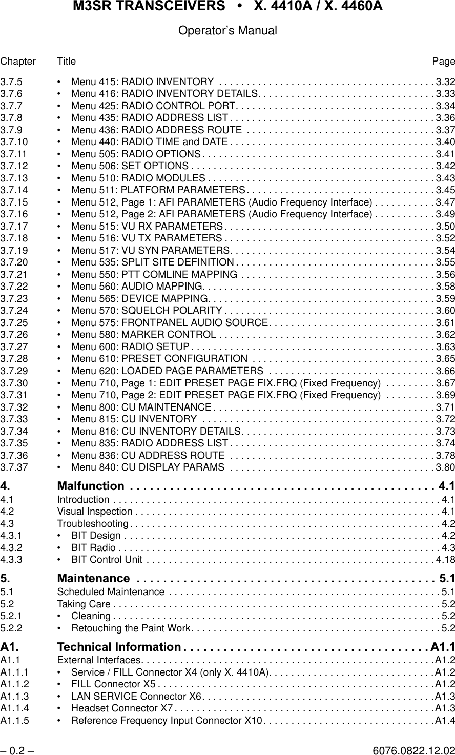 065 75$16&amp;(,9(56  ; $  ; $Operator&rsquo;s Manual&ndash; 0.2 &ndash; 6076.0822.12.02Chapter Title Page3.7.5 &bull; Menu 415: RADIO INVENTORY  . . . . . . . . . . . . . . . . . . . . . . . . . . . . . . . . . . . . . . . 3.323.7.6 &bull; Menu 416: RADIO INVENTORY DETAILS. . . . . . . . . . . . . . . . . . . . . . . . . . . . . . . . 3.333.7.7 &bull; Menu 425: RADIO CONTROL PORT. . . . . . . . . . . . . . . . . . . . . . . . . . . . . . . . . . . . 3.343.7.8 &bull; Menu 435: RADIO ADDRESS LIST . . . . . . . . . . . . . . . . . . . . . . . . . . . . . . . . . . . . . 3.363.7.9 &bull; Menu 436: RADIO ADDRESS ROUTE  . . . . . . . . . . . . . . . . . . . . . . . . . . . . . . . . . . 3.373.7.10 &bull; Menu 440: RADIO TIME and DATE . . . . . . . . . . . . . . . . . . . . . . . . . . . . . . . . . . . . . 3.403.7.11 &bull; Menu 505: RADIO OPTIONS. . . . . . . . . . . . . . . . . . . . . . . . . . . . . . . . . . . . . . . . . . 3.413.7.12 &bull; Menu 506: SET OPTIONS . . . . . . . . . . . . . . . . . . . . . . . . . . . . . . . . . . . . . . . . . . . . 3.423.7.13 &bull; Menu 510: RADIO MODULES . . . . . . . . . . . . . . . . . . . . . . . . . . . . . . . . . . . . . . . . . 3.433.7.14 &bull; Menu 511: PLATFORM PARAMETERS. . . . . . . . . . . . . . . . . . . . . . . . . . . . . . . . . . 3.453.7.15 &bull; Menu 512, Page 1: AFI PARAMETERS (Audio Frequency Interface) . . . . . . . . . . . 3.473.7.16 &bull; Menu 512, Page 2: AFI PARAMETERS (Audio Frequency Interface) . . . . . . . . . . . 3.493.7.17 &bull; Menu 515: VU RX PARAMETERS. . . . . . . . . . . . . . . . . . . . . . . . . . . . . . . . . . . . . . 3.503.7.18 &bull; Menu 516: VU TX PARAMETERS . . . . . . . . . . . . . . . . . . . . . . . . . . . . . . . . . . . . . . 3.523.7.19 &bull; Menu 517: VU SYN PARAMETERS. . . . . . . . . . . . . . . . . . . . . . . . . . . . . . . . . . . . . 3.543.7.20 &bull; Menu 535: SPLIT SITE DEFINITION . . . . . . . . . . . . . . . . . . . . . . . . . . . . . . . . . . . . 3.553.7.21 &bull; Menu 550: PTT COMLINE MAPPING . . . . . . . . . . . . . . . . . . . . . . . . . . . . . . . . . . . 3.563.7.22 &bull; Menu 560: AUDIO MAPPING. . . . . . . . . . . . . . . . . . . . . . . . . . . . . . . . . . . . . . . . . . 3.583.7.23 &bull; Menu 565: DEVICE MAPPING. . . . . . . . . . . . . . . . . . . . . . . . . . . . . . . . . . . . . . . . . 3.593.7.24 &bull; Menu 570: SQUELCH POLARITY . . . . . . . . . . . . . . . . . . . . . . . . . . . . . . . . . . . . . . 3.603.7.25 &bull; Menu 575: FRONTPANEL AUDIO SOURCE. . . . . . . . . . . . . . . . . . . . . . . . . . . . . . 3.613.7.26 &bull; Menu 580: MARKER CONTROL . . . . . . . . . . . . . . . . . . . . . . . . . . . . . . . . . . . . . . . 3.623.7.27 &bull; Menu 600: RADIO SETUP . . . . . . . . . . . . . . . . . . . . . . . . . . . . . . . . . . . . . . . . . . . . 3.633.7.28 &bull; Menu 610: PRESET CONFIGURATION  . . . . . . . . . . . . . . . . . . . . . . . . . . . . . . . . . 3.653.7.29 &bull; Menu 620: LOADED PAGE PARAMETERS  . . . . . . . . . . . . . . . . . . . . . . . . . . . . . . 3.663.7.30 &bull; Menu 710, Page 1: EDIT PRESET PAGE FIX.FRQ (Fixed Frequency)  . . . . . . . . . 3.673.7.31 &bull; Menu 710, Page 2: EDIT PRESET PAGE FIX.FRQ (Fixed Frequency)  . . . . . . . . . 3.693.7.32 &bull; Menu 800: CU MAINTENANCE . . . . . . . . . . . . . . . . . . . . . . . . . . . . . . . . . . . . . . . . 3.713.7.33 &bull; Menu 815: CU INVENTORY  . . . . . . . . . . . . . . . . . . . . . . . . . . . . . . . . . . . . . . . . . . 3.723.7.34 &bull; Menu 816: CU INVENTORY DETAILS. . . . . . . . . . . . . . . . . . . . . . . . . . . . . . . . . . . 3.733.7.35 &bull; Menu 835: RADIO ADDRESS LIST . . . . . . . . . . . . . . . . . . . . . . . . . . . . . . . . . . . . . 3.743.7.36 &bull; Menu 836: CU ADDRESS ROUTE  . . . . . . . . . . . . . . . . . . . . . . . . . . . . . . . . . . . . . 3.783.7.37 &bull; Menu 840: CU DISPLAY PARAMS  . . . . . . . . . . . . . . . . . . . . . . . . . . . . . . . . . . . . . 3.80 0DOIXQFWLRQ4.1 Introduction . . . . . . . . . . . . . . . . . . . . . . . . . . . . . . . . . . . . . . . . . . . . . . . . . . . . . . . . . . . 4.14.2 Visual Inspection . . . . . . . . . . . . . . . . . . . . . . . . . . . . . . . . . . . . . . . . . . . . . . . . . . . . . . .4.14.3 Troubleshooting. . . . . . . . . . . . . . . . . . . . . . . . . . . . . . . . . . . . . . . . . . . . . . . . . . . . . . . .4.24.3.1 &bull; BIT Design . . . . . . . . . . . . . . . . . . . . . . . . . . . . . . . . . . . . . . . . . . . . . . . . . . . . . . . . . 4.24.3.2 &bull; BIT Radio . . . . . . . . . . . . . . . . . . . . . . . . . . . . . . . . . . . . . . . . . . . . . . . . . . . . . . . . . . 4.34.3.3 &bull; BIT Control Unit . . . . . . . . . . . . . . . . . . . . . . . . . . . . . . . . . . . . . . . . . . . . . . . . . . . . 4.180DLQWHQDQFH 5.1 Scheduled Maintenance  . . . . . . . . . . . . . . . . . . . . . . . . . . . . . . . . . . . . . . . . . . . . . . . . . 5.15.2 Taking Care . . . . . . . . . . . . . . . . . . . . . . . . . . . . . . . . . . . . . . . . . . . . . . . . . . . . . . . . . . . 5.25.2.1 &bull; Cleaning . . . . . . . . . . . . . . . . . . . . . . . . . . . . . . . . . . . . . . . . . . . . . . . . . . . . . . . . . . . 5.25.2.2 &bull; Retouching the Paint Work. . . . . . . . . . . . . . . . . . . . . . . . . . . . . . . . . . . . . . . . . . . . . 5.2$ 7HFKQLFDO ,QIRUPDWLRQ $A1.1 External Interfaces. . . . . . . . . . . . . . . . . . . . . . . . . . . . . . . . . . . . . . . . . . . . . . . . . . . . .A1.2A1.1.1 &bull; Service / FILL Connector X4 (only X. 4410A). . . . . . . . . . . . . . . . . . . . . . . . . . . . . .A1.2A1.1.2 &bull; FILL Connector X5 . . . . . . . . . . . . . . . . . . . . . . . . . . . . . . . . . . . . . . . . . . . . . . . . . .A1.2A1.1.3 &bull; LAN SERVICE Connector X6. . . . . . . . . . . . . . . . . . . . . . . . . . . . . . . . . . . . . . . . . .A1.3A1.1.4 &bull; Headset Connector X7 . . . . . . . . . . . . . . . . . . . . . . . . . . . . . . . . . . . . . . . . . . . . . . .A1.3A1.1.5 &bull; Reference Frequency Input Connector X10. . . . . . . . . . . . . . . . . . . . . . . . . . . . . . .A1.4