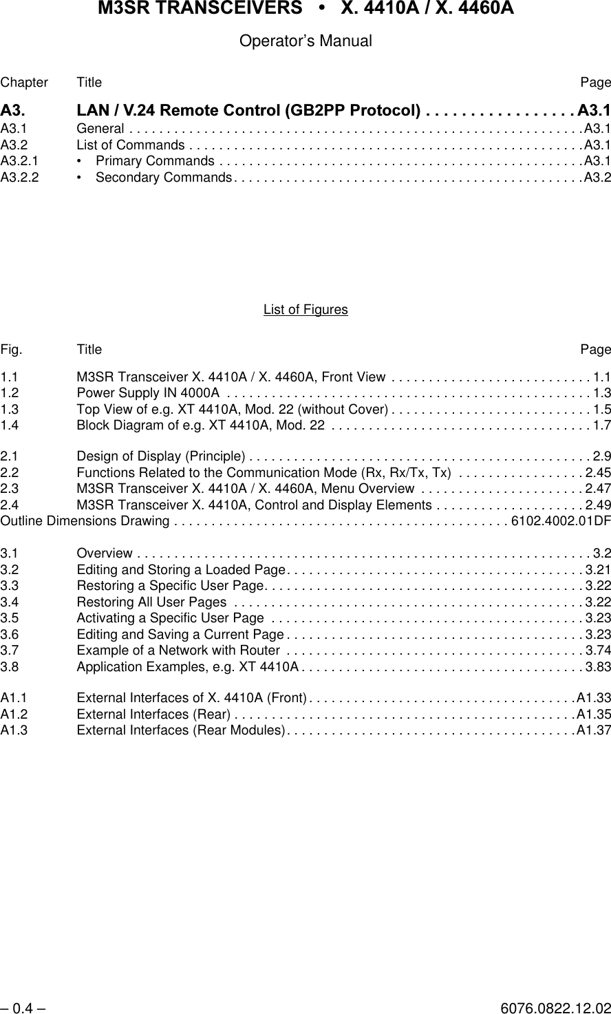 065 75$16&amp;(,9(56  ; $  ; $Operator&rsquo;s Manual&ndash; 0.4 &ndash; 6076.0822.12.02Chapter Title Page$ /$195HPRWH&amp;RQWURO*%333URWRFRO $A3.1 General . . . . . . . . . . . . . . . . . . . . . . . . . . . . . . . . . . . . . . . . . . . . . . . . . . . . . . . . . . . . .A3.1A3.2 List of Commands . . . . . . . . . . . . . . . . . . . . . . . . . . . . . . . . . . . . . . . . . . . . . . . . . . . . .A3.1A3.2.1 &bull; Primary Commands . . . . . . . . . . . . . . . . . . . . . . . . . . . . . . . . . . . . . . . . . . . . . . . . .A3.1A3.2.2 &bull; Secondary Commands. . . . . . . . . . . . . . . . . . . . . . . . . . . . . . . . . . . . . . . . . . . . . . .A3.2List of FiguresFig. Title Page1.1 M3SR Transceiver X. 4410A / X. 4460A, Front View  . . . . . . . . . . . . . . . . . . . . . . . . . . . 1.11.2 Power Supply IN 4000A  . . . . . . . . . . . . . . . . . . . . . . . . . . . . . . . . . . . . . . . . . . . . . . . . . 1.31.3 Top View of e.g. XT 4410A, Mod. 22 (without Cover) . . . . . . . . . . . . . . . . . . . . . . . . . . . 1.51.4 Block Diagram of e.g. XT 4410A, Mod. 22  . . . . . . . . . . . . . . . . . . . . . . . . . . . . . . . . . . . 1.72.1 Design of Display (Principle) . . . . . . . . . . . . . . . . . . . . . . . . . . . . . . . . . . . . . . . . . . . . . . 2.92.2 Functions Related to the Communication Mode (Rx, Rx/Tx, Tx)  . . . . . . . . . . . . . . . . . 2.452.3 M3SR Transceiver X. 4410A / X. 4460A, Menu Overview  . . . . . . . . . . . . . . . . . . . . . . 2.472.4 M3SR Transceiver X. 4410A, Control and Display Elements . . . . . . . . . . . . . . . . . . . . 2.49Outline Dimensions Drawing . . . . . . . . . . . . . . . . . . . . . . . . . . . . . . . . . . . . . . . . . . . . . 6102.4002.01DF3.1 Overview . . . . . . . . . . . . . . . . . . . . . . . . . . . . . . . . . . . . . . . . . . . . . . . . . . . . . . . . . . . . . 3.23.2 Editing and Storing a Loaded Page. . . . . . . . . . . . . . . . . . . . . . . . . . . . . . . . . . . . . . . . 3.213.3 Restoring a Specific User Page. . . . . . . . . . . . . . . . . . . . . . . . . . . . . . . . . . . . . . . . . . . 3.223.4 Restoring All User Pages  . . . . . . . . . . . . . . . . . . . . . . . . . . . . . . . . . . . . . . . . . . . . . . . 3.223.5 Activating a Specific User Page  . . . . . . . . . . . . . . . . . . . . . . . . . . . . . . . . . . . . . . . . . . 3.233.6 Editing and Saving a Current Page . . . . . . . . . . . . . . . . . . . . . . . . . . . . . . . . . . . . . . . . 3.233.7 Example of a Network with Router  . . . . . . . . . . . . . . . . . . . . . . . . . . . . . . . . . . . . . . . . 3.743.8 Application Examples, e.g. XT 4410A . . . . . . . . . . . . . . . . . . . . . . . . . . . . . . . . . . . . . . 3.83A1.1 External Interfaces of X. 4410A (Front). . . . . . . . . . . . . . . . . . . . . . . . . . . . . . . . . . . .A1.33A1.2 External Interfaces (Rear) . . . . . . . . . . . . . . . . . . . . . . . . . . . . . . . . . . . . . . . . . . . . . .A1.35A1.3 External Interfaces (Rear Modules). . . . . . . . . . . . . . . . . . . . . . . . . . . . . . . . . . . . . . .A1.37