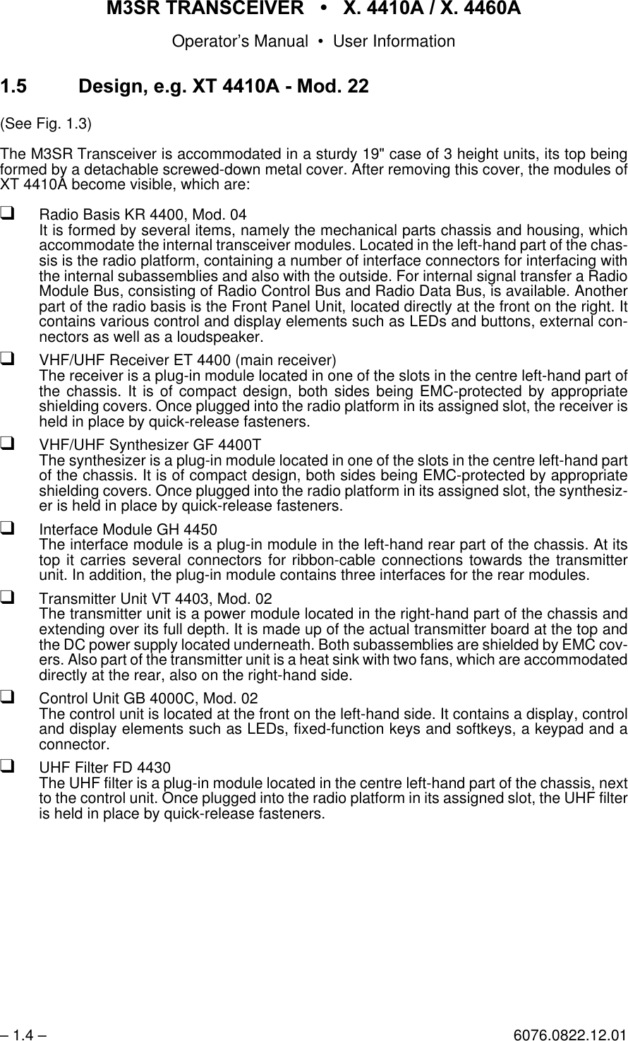 065 75$16&amp;(,9(5  ; $  ; $Operator&rsquo;s Manual &bull; User Information&ndash; 1.4 &ndash; 6076.0822.12.01'HVLJQHJ;7 $0RG(See Fig. 1.3)The M3SR Transceiver is accommodated in a sturdy 19" case of 3 height units, its top beingformed by a detachable screwed-down metal cover. After removing this cover, the modules ofXT 4410A become visible, which are:qRadio Basis KR 4400, Mod. 04It is formed by several items, namely the mechanical parts chassis and housing, whichaccommodate the internal transceiver modules. Located in the left-hand part of the chas-sis is the radio platform, containing a number of interface connectors for interfacing withthe internal subassemblies and also with the outside. For internal signal transfer a RadioModule Bus, consisting of Radio Control Bus and Radio Data Bus, is available. Anotherpart of the radio basis is the Front Panel Unit, located directly at the front on the right. Itcontains various control and display elements such as LEDs and buttons, external con-nectors as well as a loudspeaker.qVHF/UHF Receiver ET 4400 (main receiver)The receiver is a plug-in module located in one of the slots in the centre left-hand part ofthe chassis. It is of compact design, both sides being EMC-protected by appropriateshielding covers. Once plugged into the radio platform in its assigned slot, the receiver isheld in place by quick-release fasteners. qVHF/UHF Synthesizer GF 4400TThe synthesizer is a plug-in module located in one of the slots in the centre left-hand partof the chassis. It is of compact design, both sides being EMC-protected by appropriateshielding covers. Once plugged into the radio platform in its assigned slot, the synthesiz-er is held in place by quick-release fasteners.qInterface Module GH 4450The interface module is a plug-in module in the left-hand rear part of the chassis. At itstop it carries several connectors for ribbon-cable connections towards the transmitterunit. In addition, the plug-in module contains three interfaces for the rear modules.qTransmitter Unit VT 4403, Mod. 02The transmitter unit is a power module located in the right-hand part of the chassis andextending over its full depth. It is made up of the actual transmitter board at the top andthe DC power supply located underneath. Both subassemblies are shielded by EMC cov-ers. Also part of the transmitter unit is a heat sink with two fans, which are accommodateddirectly at the rear, also on the right-hand side.qControl Unit GB 4000C, Mod. 02The control unit is located at the front on the left-hand side. It contains a display, controland display elements such as LEDs, fixed-function keys and softkeys, a keypad and aconnector.qUHF Filter FD 4430The UHF filter is a plug-in module located in the centre left-hand part of the chassis, nextto the control unit. Once plugged into the radio platform in its assigned slot, the UHF filteris held in place by quick-release fasteners.