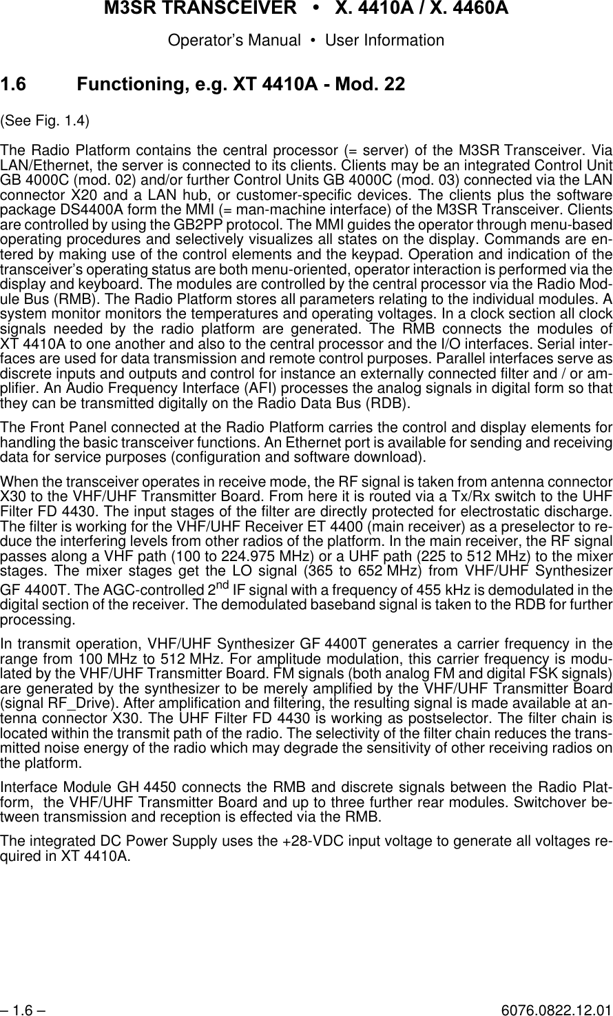 065 75$16&amp;(,9(5  ; $  ; $Operator&rsquo;s Manual &bull; User Information&ndash; 1.6 &ndash; 6076.0822.12.01 )XQFWLRQLQJHJ;7 $0RG(See Fig. 1.4)The Radio Platform contains the central processor (= server) of the M3SR Transceiver. ViaLAN/Ethernet, the server is connected to its clients. Clients may be an integrated Control UnitGB 4000C (mod. 02) and/or further Control Units GB 4000C (mod. 03) connected via the LANconnector X20 and a LAN hub, or customer-specific devices. The clients plus the softwarepackage DS4400A form the MMI (= man-machine interface) of the M3SR Transceiver. Clientsare controlled by using the GB2PP protocol. The MMI guides the operator through menu-basedoperating procedures and selectively visualizes all states on the display. Commands are en-tered by making use of the control elements and the keypad. Operation and indication of thetransceiver&rsquo;s operating status are both menu-oriented, operator interaction is performed via thedisplay and keyboard. The modules are controlled by the central processor via the Radio Mod-ule Bus (RMB). The Radio Platform stores all parameters relating to the individual modules. Asystem monitor monitors the temperatures and operating voltages. In a clock section all clocksignals needed by the radio platform are generated. The RMB connects the modules ofXT 4410A to one another and also to the central processor and the I/O interfaces. Serial inter-faces are used for data transmission and remote control purposes. Parallel interfaces serve asdiscrete inputs and outputs and control for instance an externally connected filter and / or am-plifier. An Audio Frequency Interface (AFI) processes the analog signals in digital form so thatthey can be transmitted digitally on the Radio Data Bus (RDB).The Front Panel connected at the Radio Platform carries the control and display elements forhandling the basic transceiver functions. An Ethernet port is available for sending and receivingdata for service purposes (configuration and software download).When the transceiver operates in receive mode, the RF signal is taken from antenna connectorX30 to the VHF/UHF Transmitter Board. From here it is routed via a Tx/Rx switch to the UHFFilter FD 4430. The input stages of the filter are directly protected for electrostatic discharge.The filter is working for the VHF/UHF Receiver ET 4400 (main receiver) as a preselector to re-duce the interfering levels from other radios of the platform. In the main receiver, the RF signalpasses along a VHF path (100 to 224.975 MHz) or a UHF path (225 to 512 MHz) to the mixerstages. The mixer stages get the LO signal (365 to 652 MHz) from VHF/UHF SynthesizerGF 4400T. The AGC-controlled 2nd IF signal with a frequency of 455 kHz is demodulated in thedigital section of the receiver. The demodulated baseband signal is taken to the RDB for furtherprocessing.In transmit operation, VHF/UHF Synthesizer GF 4400T generates a carrier frequency in therange from 100 MHz to 512 MHz. For amplitude modulation, this carrier frequency is modu-lated by the VHF/UHF Transmitter Board. FM signals (both analog FM and digital FSK signals)are generated by the synthesizer to be merely amplified by the VHF/UHF Transmitter Board(signal RF_Drive). After amplification and filtering, the resulting signal is made available at an-tenna connector X30. The UHF Filter FD 4430 is working as postselector. The filter chain islocated within the transmit path of the radio. The selectivity of the filter chain reduces the trans-mitted noise energy of the radio which may degrade the sensitivity of other receiving radios onthe platform.Interface Module GH 4450 connects the RMB and discrete signals between the Radio Plat-form,  the VHF/UHF Transmitter Board and up to three further rear modules. Switchover be-tween transmission and reception is effected via the RMB.The integrated DC Power Supply uses the +28-VDC input voltage to generate all voltages re-quired in XT 4410A.