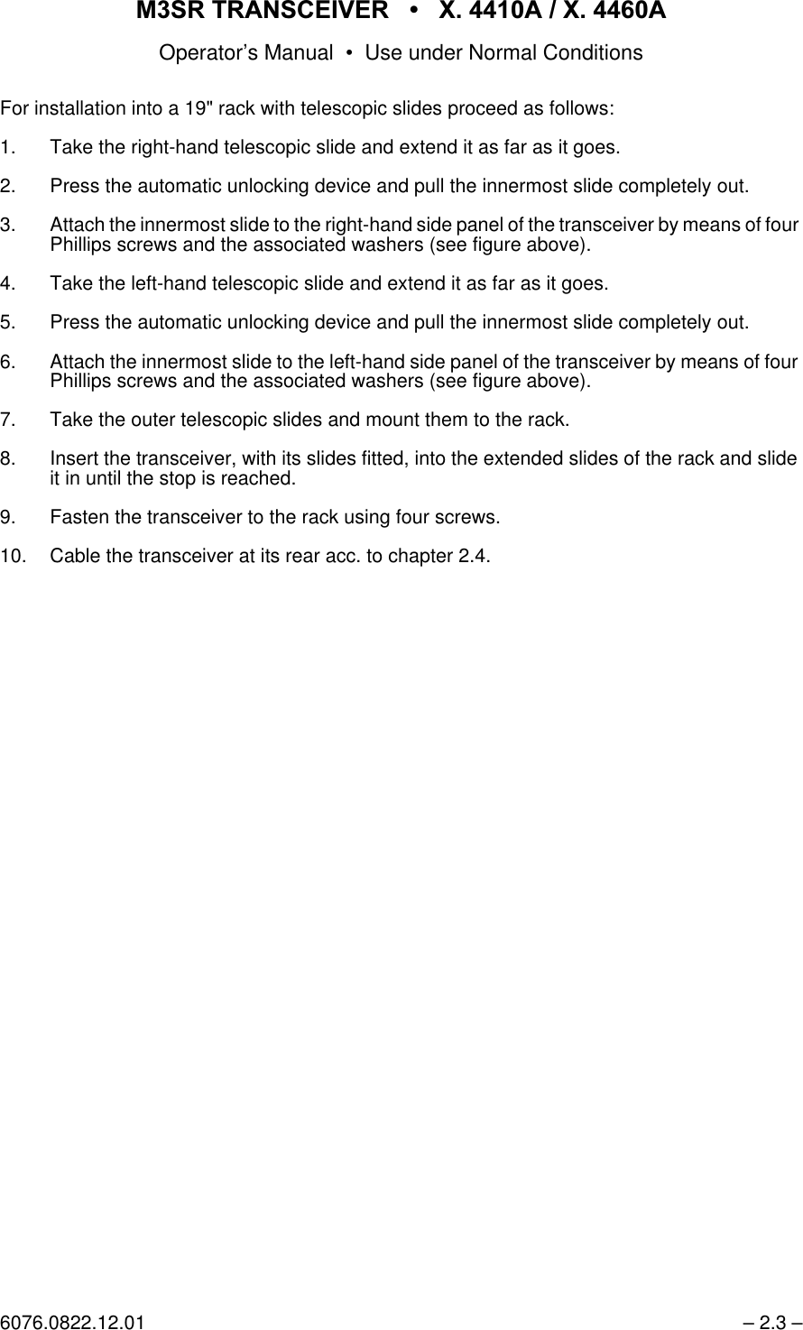 065 75$16&amp;(,9(5  ; $  ; $Operator&rsquo;s Manual &bull; Use under Normal Conditions6076.0822.12.01 &ndash; 2.3 &ndash;For installation into a 19" rack with telescopic slides proceed as follows:1. Take the right-hand telescopic slide and extend it as far as it goes.2. Press the automatic unlocking device and pull the innermost slide completely out.3. Attach the innermost slide to the right-hand side panel of the transceiver by means of four Phillips screws and the associated washers (see figure above).4. Take the left-hand telescopic slide and extend it as far as it goes.5. Press the automatic unlocking device and pull the innermost slide completely out.6. Attach the innermost slide to the left-hand side panel of the transceiver by means of four Phillips screws and the associated washers (see figure above).7. Take the outer telescopic slides and mount them to the rack.8. Insert the transceiver, with its slides fitted, into the extended slides of the rack and slide it in until the stop is reached.9. Fasten the transceiver to the rack using four screws.10. Cable the transceiver at its rear acc. to chapter 2.4.