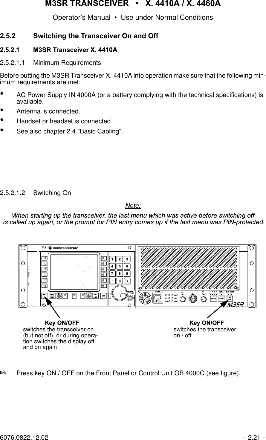 065 75$16&amp;(,9(5  ; $  ; $Operator&rsquo;s Manual &bull; Use under Normal Conditions6076.0822.12.02 &ndash; 2.21 &ndash;6ZLWFKLQJWKH7UDQVFHLYHU2QDQG2II 0657UDQVFHLYHU; $2.5.2.1.1 Minimum RequirementsBefore putting the M3SR Transceiver X. 4410A into operation make sure that the following min-imum requirements are met: &bull;AC Power Supply IN 4000A (or a battery complying with the technical specifications) is available.&bull;Antenna is connected.&bull;Handset or headset is connected.&bull;See also chapter 2.4 "Basic Cabling".2.5.2.1.2 Switching On1RWH:KHQVWDUWLQJXSWKHWUDQVFHLYHUWKHODVWPHQXZKLFKZDVDFWLYHEHIRUHVZLWFKLQJRIILVFDOOHGXSDJDLQRUWKHSURPSWIRU3,1HQWU\FRPHVXSLIWKHODVWPHQXZDV3,1SURWHFWHG+Press key ON / OFF on the Front Panel or Control Unit GB 4000C (see figure)..H\212)) .H\212))switches the transceiver on (but not off), or during opera-tion switches the display off and on againswitches the transceiver on / off