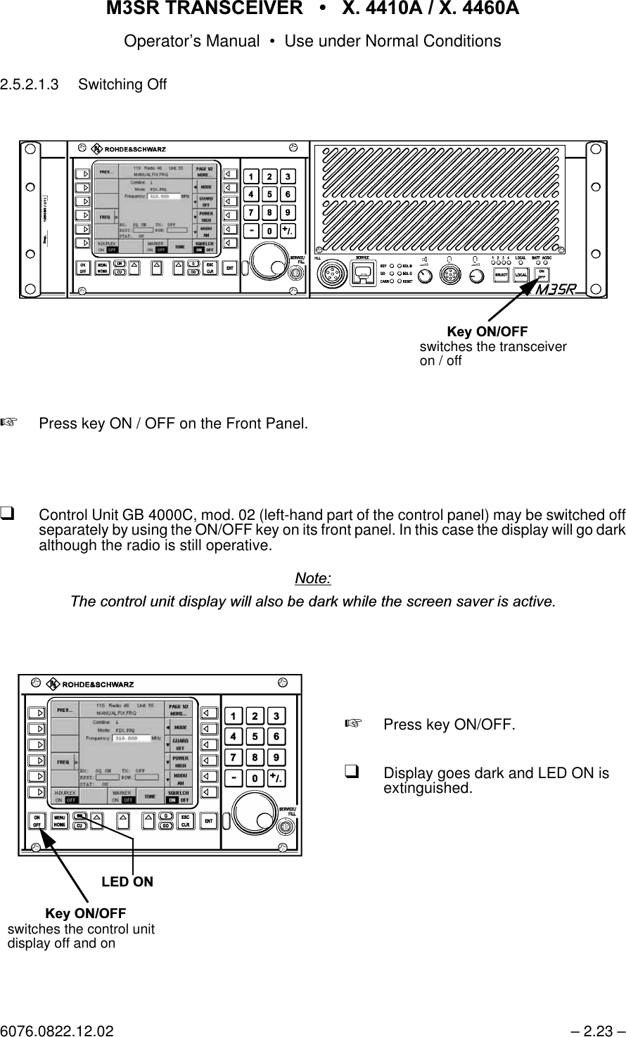 065 75$16&amp;(,9(5  ; $  ; $Operator&rsquo;s Manual &bull; Use under Normal Conditions6076.0822.12.02 &ndash; 2.23 &ndash;2.5.2.1.3 Switching Off+Press key ON / OFF on the Front Panel.qControl Unit GB 4000C, mod. 02 (left-hand part of the control panel) may be switched offseparately by using the ON/OFF key on its front panel. In this case the display will go darkalthough the radio is still operative.1RWH7KHFRQWUROXQLWGLVSOD\ZLOODOVREHGDUNZKLOHWKHVFUHHQVDYHULVDFWLYH+Press key ON/OFF.qDisplay goes dark and LED ON is extinguished..H\212))switches the transceiver on / off/('21.H\212))switches the control unit display off and on