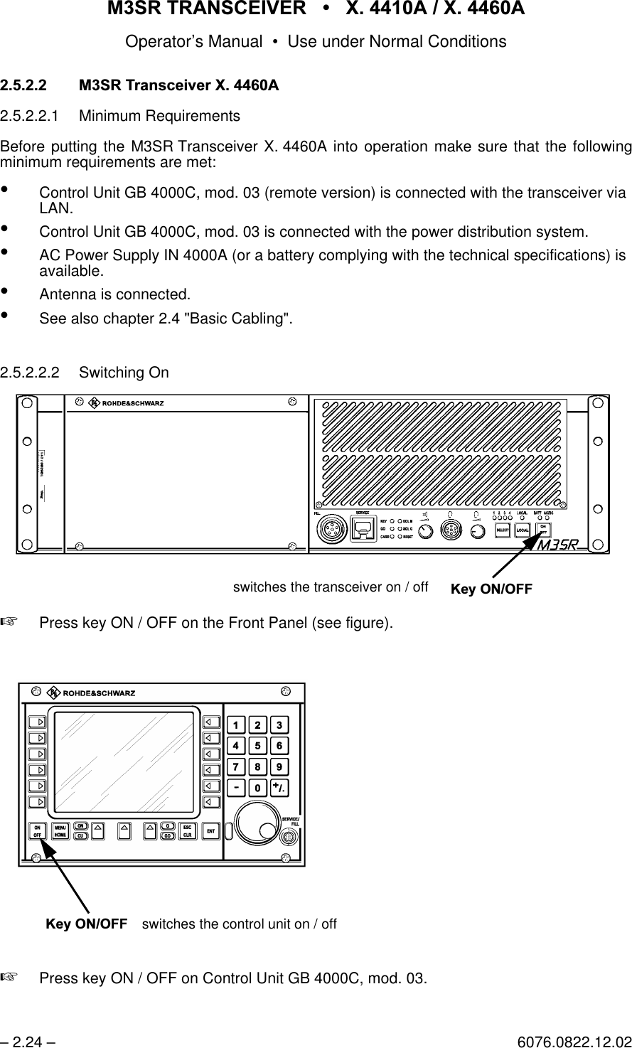 065 75$16&amp;(,9(5  ; $  ; $Operator&rsquo;s Manual &bull; Use under Normal Conditions&ndash; 2.24 &ndash; 6076.0822.12.02065 7UDQVFHLYHU; $2.5.2.2.1 Minimum RequirementsBefore putting the M3SR Transceiver X. 4460A into operation make sure that the followingminimum requirements are met: &bull;Control Unit GB 4000C, mod. 03 (remote version) is connected with the transceiver via LAN.&bull;Control Unit GB 4000C, mod. 03 is connected with the power distribution system.&bull;AC Power Supply IN 4000A (or a battery complying with the technical specifications) is available.&bull;Antenna is connected.&bull;See also chapter 2.4 "Basic Cabling".2.5.2.2.2 Switching On+Press key ON / OFF on the Front Panel (see figure).+Press key ON / OFF on Control Unit GB 4000C, mod. 03..H\212))switches the transceiver on / off.H\212)) switches the control unit on / off