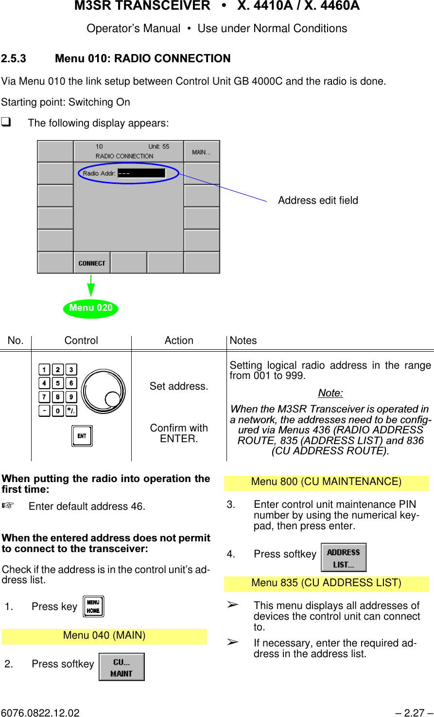 065 75$16&amp;(,9(5  ; $  ; $Operator&rsquo;s Manual &bull; Use under Normal Conditions6076.0822.12.02 &ndash; 2.27 &ndash; 0HQX5$',2&amp;211(&amp;7,21Via Menu 010 the link setup between Control Unit GB 4000C and the radio is done.Starting point: Switching OnqThe following display appears:No. Control Action NotesSet address.Confirm with ENTER.Setting logical radio address in the rangefrom 001 to 999.1RWH:KHQWKH065 7UDQVFHLYHULVRSHUDWHGLQDQHWZRUNWKHDGGUHVVHVQHHGWREHFRQILJXUHGYLD0HQXV5$',2$''5(665287($''5(66/,67DQG&amp;8$''5(665287(Address edit field0HQX:KHQSXWWLQJWKHUDGLRLQWRRSHUDWLRQWKHILUVWWLPH+Enter default address 46.:KHQWKHHQWHUHGDGGUHVVGRHVQRWSHUPLWWRFRQQHFWWRWKHWUDQVFHLYHUCheck if the address is in the control unit&rsquo;s ad-dress list.1. Press key Menu 040 (MAIN)2. Press softkey Menu 800 (CU MAINTENANCE)3. Enter control unit maintenance PIN number by using the numerical key-pad, then press enter.4. Press softkey Menu 835 (CU ADDRESS LIST)&Ccedil;This menu displays all addresses of devices the control unit can connect to.&Ccedil;If necessary, enter the required ad-dress in the address list.