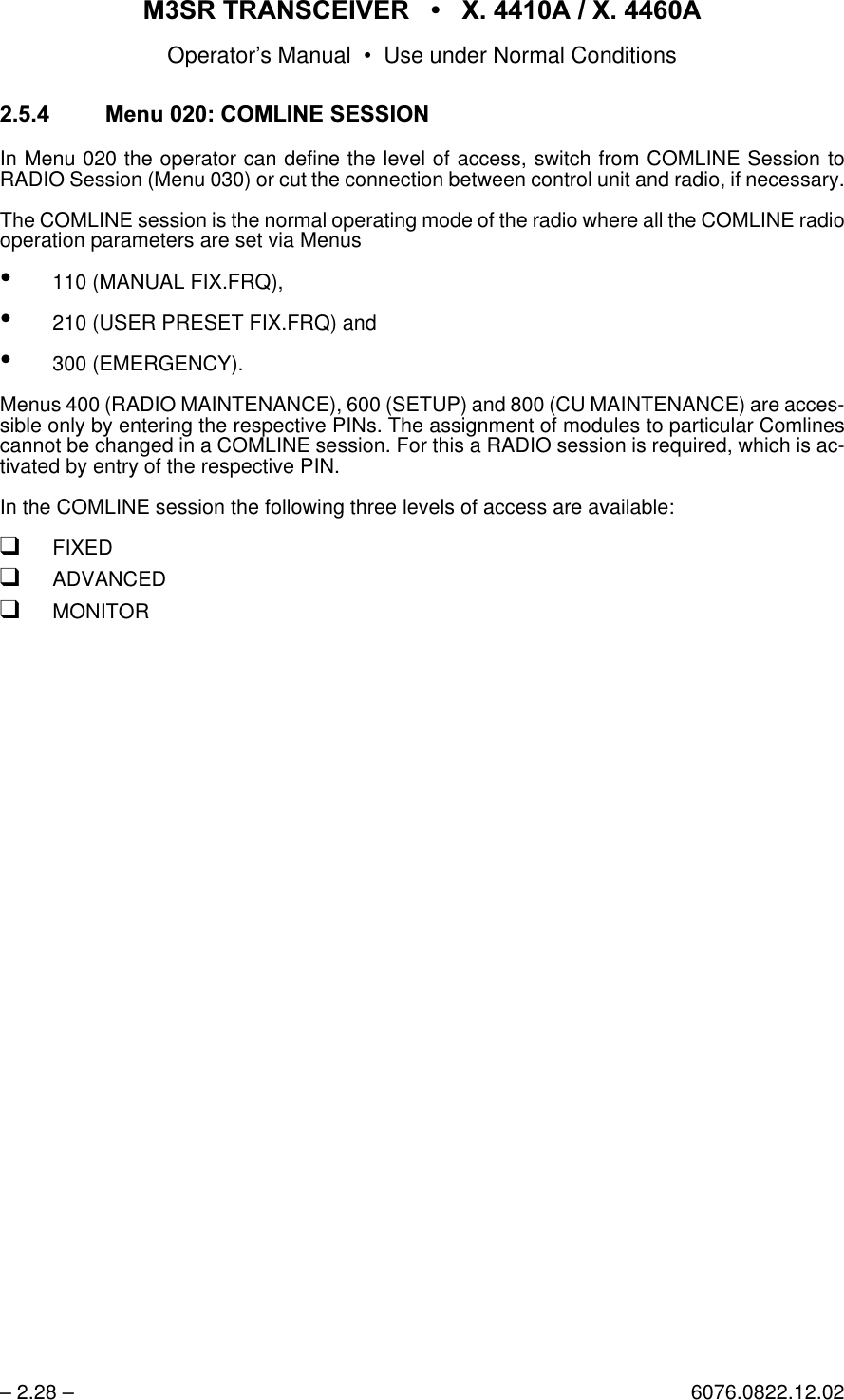 065 75$16&amp;(,9(5  ; $  ; $Operator&rsquo;s Manual &bull; Use under Normal Conditions&ndash; 2.28 &ndash; 6076.0822.12.02 0HQX&amp;20/,1(6(66,21In Menu 020 the operator can define the level of access, switch from COMLINE Session toRADIO Session (Menu 030) or cut the connection between control unit and radio, if necessary.The COMLINE session is the normal operating mode of the radio where all the COMLINE radiooperation parameters are set via Menus&bull;110 (MANUAL FIX.FRQ),&bull;210 (USER PRESET FIX.FRQ) and&bull;300 (EMERGENCY).Menus 400 (RADIO MAINTENANCE), 600 (SETUP) and 800 (CU MAINTENANCE) are acces-sible only by entering the respective PINs. The assignment of modules to particular Comlinescannot be changed in a COMLINE session. For this a RADIO session is required, which is ac-tivated by entry of the respective PIN.In the COMLINE session the following three levels of access are available:qFIXEDqADVANCEDqMONITOR
