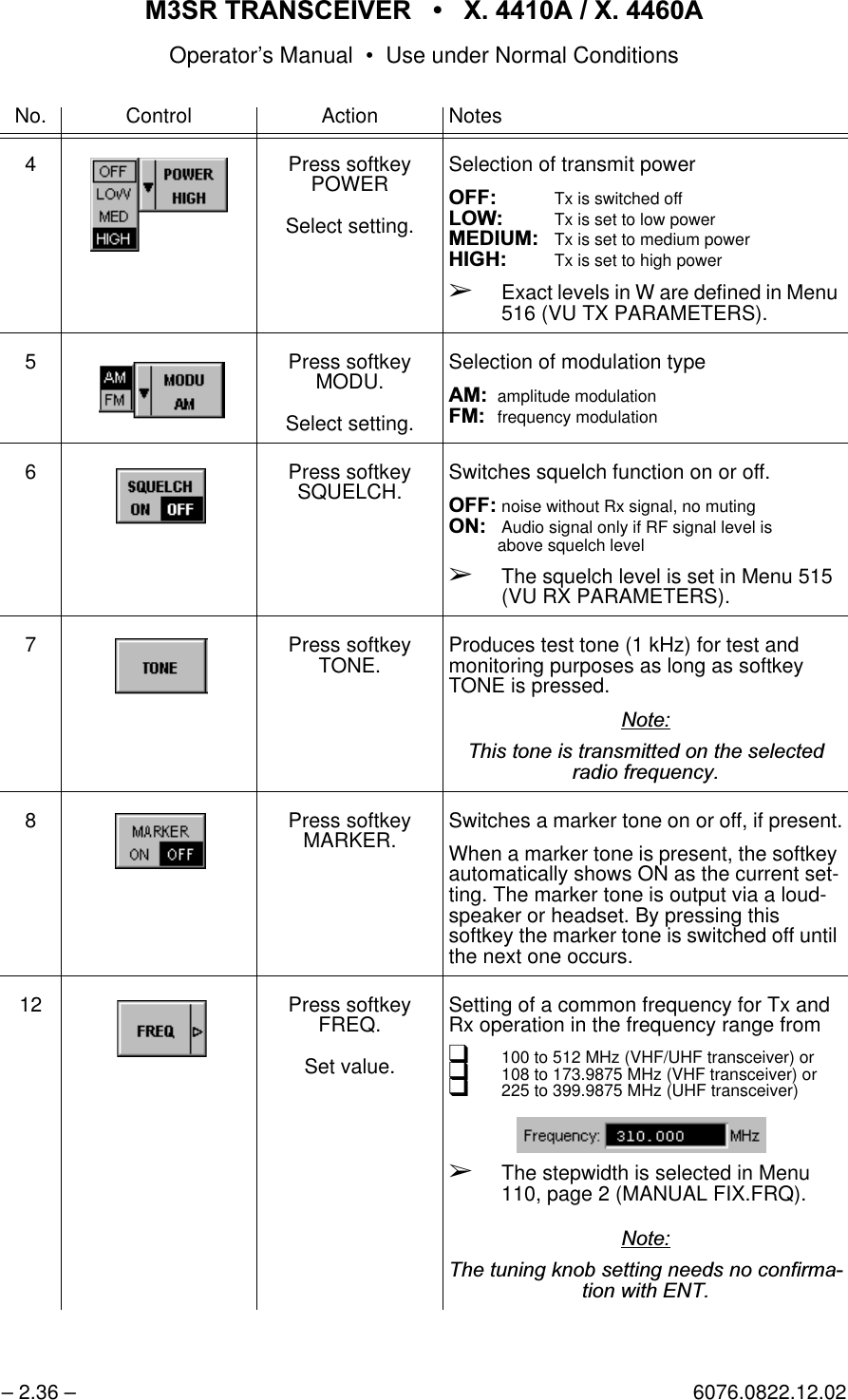065 75$16&amp;(,9(5  ; $  ; $Operator&rsquo;s Manual &bull; Use under Normal Conditions&ndash; 2.36 &ndash; 6076.0822.12.024 Press softkey POWERSelect setting.Selection of transmit power2)) Tx is switched off/2: Tx is set to low power0(',80Tx is set to medium power+,*+ Tx is set to high power&Ccedil;Exact levels in W are defined in Menu 516 (VU TX PARAMETERS).5 Press softkey MODU.Select setting.Selection of modulation type$0amplitude modulation)0frequency modulation6 Press softkey SQUELCH. Switches squelch function on or off.2)) noise without Rx signal, no muting21Audio signal only if RF signal level isabove squelch level&Ccedil;The squelch level is set in Menu 515 (VU RX PARAMETERS).7 Press softkey TONE. Produces test tone (1 kHz) for test and monitoring purposes as long as softkey TONE is pressed.1RWH7KLVWRQHLVWUDQVPLWWHGRQWKHVHOHFWHGUDGLRIUHTXHQF\8 Press softkey MARKER. Switches a marker tone on or off, if present.When a marker tone is present, the softkey automatically shows ON as the current set-ting. The marker tone is output via a loud-speaker or headset. By pressing this softkey the marker tone is switched off until the next one occurs.12 Press softkey FREQ.Set value.Setting of a common frequency for Tx and Rx operation in the frequency range fromq100 to 512 MHz (VHF/UHF transceiver) orq108 to 173.9875 MHz (VHF transceiver) orq225 to 399.9875 MHz (UHF transceiver) &Ccedil;The stepwidth is selected in Menu 110, page 2 (MANUAL FIX.FRQ).1RWH7KHWXQLQJNQREVHWWLQJQHHGVQRFRQILUPDWLRQZLWK(17No. Control Action Notes