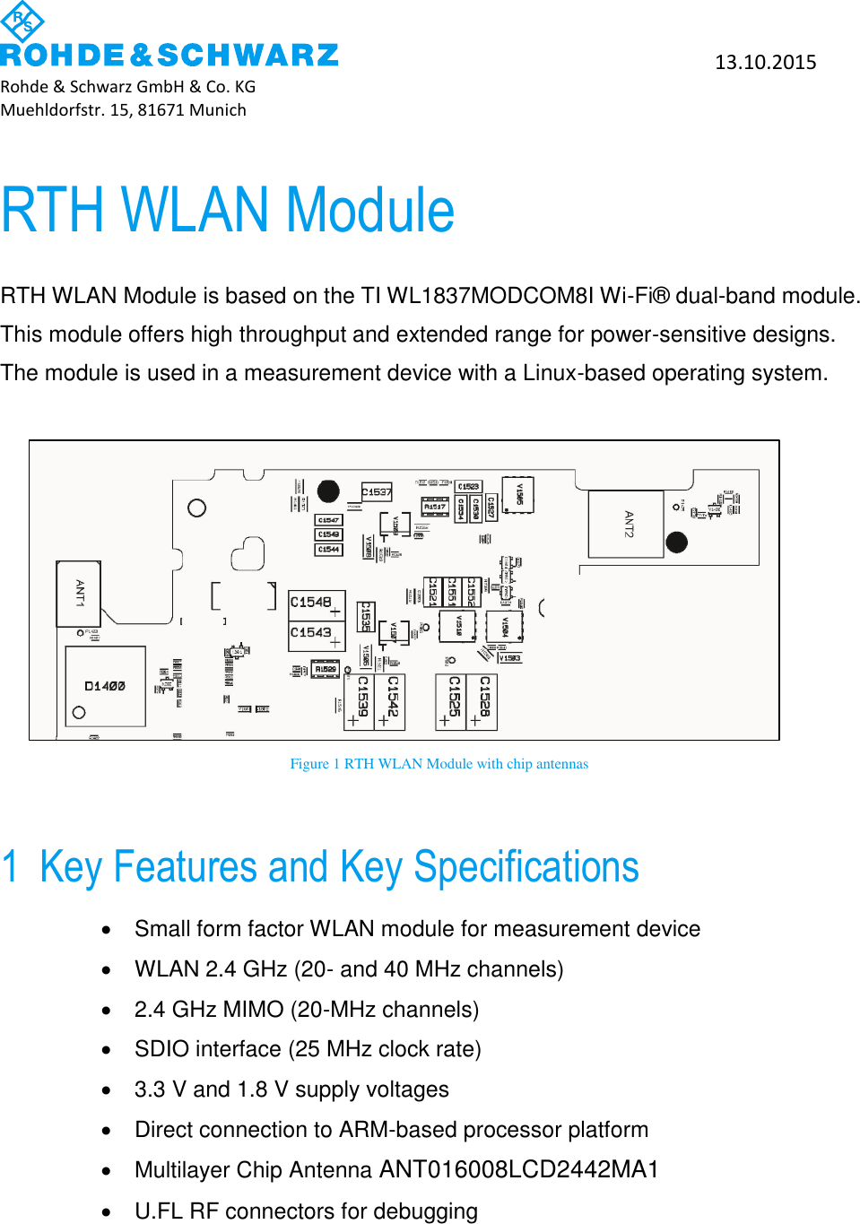           13.10.2015 Rohde &amp; Schwarz GmbH &amp; Co. KG Muehldorfstr. 15, 81671 Munich   RTH WLAN Module RTH WLAN Module is based on the TI WL1837MODCOM8I Wi-Fi&reg; dual-band module. This module offers high throughput and extended range for power-sensitive designs. The module is used in a measurement device with a Linux-based operating system.         Figure 1 RTH WLAN Module with chip antennas 1 Key Features and Key Specifications   Small form factor WLAN module for measurement device   WLAN 2.4 GHz (20- and 40 MHz channels)   2.4 GHz MIMO (20-MHz channels)   SDIO interface (25 MHz clock rate)   3.3 V and 1.8 V supply voltages   Direct connection to ARM-based processor platform   Multilayer Chip Antenna ANT016008LCD2442MA1   U.FL RF connectors for debugging      