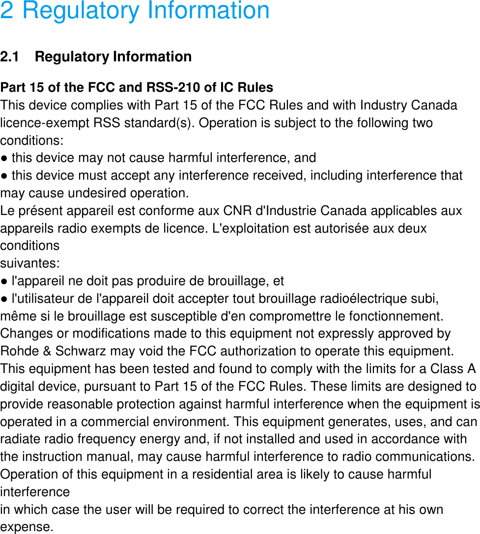  2 Regulatory Information 2.1   Regulatory Information Part 15 of the FCC and RSS-210 of IC Rules This device complies with Part 15 of the FCC Rules and with Industry Canada licence-exempt RSS standard(s). Operation is subject to the following two conditions: ● this device may not cause harmful interference, and ● this device must accept any interference received, including interference that may cause undesired operation. Le pr&eacute;sent appareil est conforme aux CNR d'Industrie Canada applicables aux appareils radio exempts de licence. L'exploitation est autoris&eacute;e aux deux conditions suivantes: ● l'appareil ne doit pas produire de brouillage, et ● l'utilisateur de l'appareil doit accepter tout brouillage radio&eacute;lectrique subi, m&ecirc;me si le brouillage est susceptible d'en compromettre le fonctionnement. Changes or modifications made to this equipment not expressly approved by Rohde &amp; Schwarz may void the FCC authorization to operate this equipment. This equipment has been tested and found to comply with the limits for a Class A digital device, pursuant to Part 15 of the FCC Rules. These limits are designed to provide reasonable protection against harmful interference when the equipment is operated in a commercial environment. This equipment generates, uses, and can radiate radio frequency energy and, if not installed and used in accordance with the instruction manual, may cause harmful interference to radio communications. Operation of this equipment in a residential area is likely to cause harmful interference in which case the user will be required to correct the interference at his own expense. 