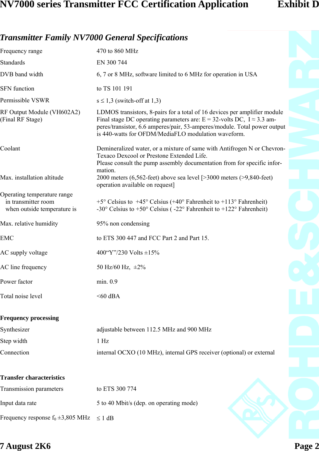 NV7000 series Transmitter FCC Certification Application Exhibit D  7 August 2K6   Page 2    Transmitter Family NV7000 General Specifications  Frequency range  470 to 860 MHz  Standards  EN 300 744  DVB band width  6, 7 or 8 MHz, software limited to 6 MHz for operation in USA   SFN function  to TS 101 191  Permissible VSWR  s ≤ 1,3 (switch-off at 1,3)  RF Output Module (VH602A2) (Final RF Stage) LDMOS transistors, 8-pairs for a total of 16 devices per amplifier module Final stage DC operating parameters are: E = 32-volts DC,  I ≈ 3.3 am-peres/transistor, 6.6 amperes/pair, 53-amperes/module. Total power output is 440-watts for OFDM/MediaFLO modulation waveform.   Coolant  Demineralized water, or a mixture of same with Antifrogen N or Chevron-Texaco Dexcool or Prestone Extended Life. Please consult the pump assembly documentation from for specific infor-mation.  Max. installation altitude  2000 meters (6,562-feet) above sea level [&gt;3000 meters (&gt;9,840-feet) operation available on request] Operating temperature range      in transmitter room  +5° Celsius to  +45° Celsius (+40° Fahrenheit to +113° Fahrenheit)   when outside temperature is  -30° Celsius to +50° Celsius ( -22° Fahrenheit to +122° Fahrenheit)   Max. relative humidity  95% non condensing   EMC  to ETS 300 447 and FCC Part 2 and Part 15.   AC supply voltage  400“Y”/230 Volts ±15%   AC line frequency  50 Hz/60 Hz,  ±2%   Power factor  min. 0.9   Total noise level  &lt;60 dBA        Frequency processing    Synthesizer  adjustable between 112.5 MHz and 900 MHz  Step width  1 Hz  Connection  internal OCXO (10 MHz), internal GPS receiver (optional) or external        Transfer characteristics    Transmission parameters  to ETS 300 774   Input data rate  5 to 40 Mbit/s (dep. on operating mode)   Frequency response f0 ±3,805 MHz  ≤ 1 dB   