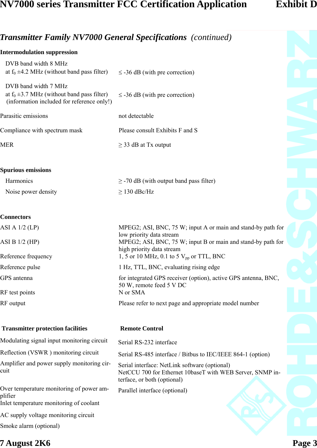 NV7000 series Transmitter FCC Certification Application Exhibit D  7 August 2K6   Page 3    Transmitter Family NV7000 General Specifications  (continued) Intermodulation suppression      DVB band width 8 MHz     at f0 ±4.2 MHz (without band pass filter)  ≤ -36 dB (with pre correction)   DVB band width 7 MHz     at f0 ±3.7 MHz (without band pass filter)     (information included for reference only!)   ≤ -36 dB (with pre correction)   Parasitic emissions  not detectable   Compliance with spectrum mask  Please consult Exhibits F and S   MER  ≥ 33 dB at Tx output     Spurious emissions     Harmonics  ≥ -70 dB (with output band pass filter)  Noise power density  ≥ 130 dBc/Hz        Connectors   ASI A 1/2 (LP)  MPEG2; ASI, BNC, 75 W; input A or main and stand-by path for low priority data stream ASI B 1/2 (HP)  MPEG2; ASI, BNC, 75 W; input B or main and stand-by path for high priority data stream Reference frequency  1, 5 or 10 MHz, 0.1 to 5 Vpp or TTL, BNC Reference pulse  1 Hz, TTL, BNC, evaluating rising edge GPS antenna  for integrated GPS receiver (option), active GPS antenna, BNC, 50 W, remote feed 5 V DC RF test points  N or SMA RF output  Please refer to next page and appropriate model number         Transmitter protection facilities  Remote Control Modulating signal input monitoring circuit  Serial RS-232 interface Reflection (VSWR ) monitoring circuit  Serial RS-485 interface / Bitbus to IEC/IEEE 864-1 (option) Amplifier and power supply monitoring cir-cuit  Serial interface: NetLink software (optional) NetCCU 700 for Ethernet 10baseT with WEB Server, SNMP in-terface, or both (optional) Over temperature monitoring of power am-plifier  Parallel interface (optional) Inlet temperature monitoring of coolant   AC supply voltage monitoring circuit   Smoke alarm (optional)   