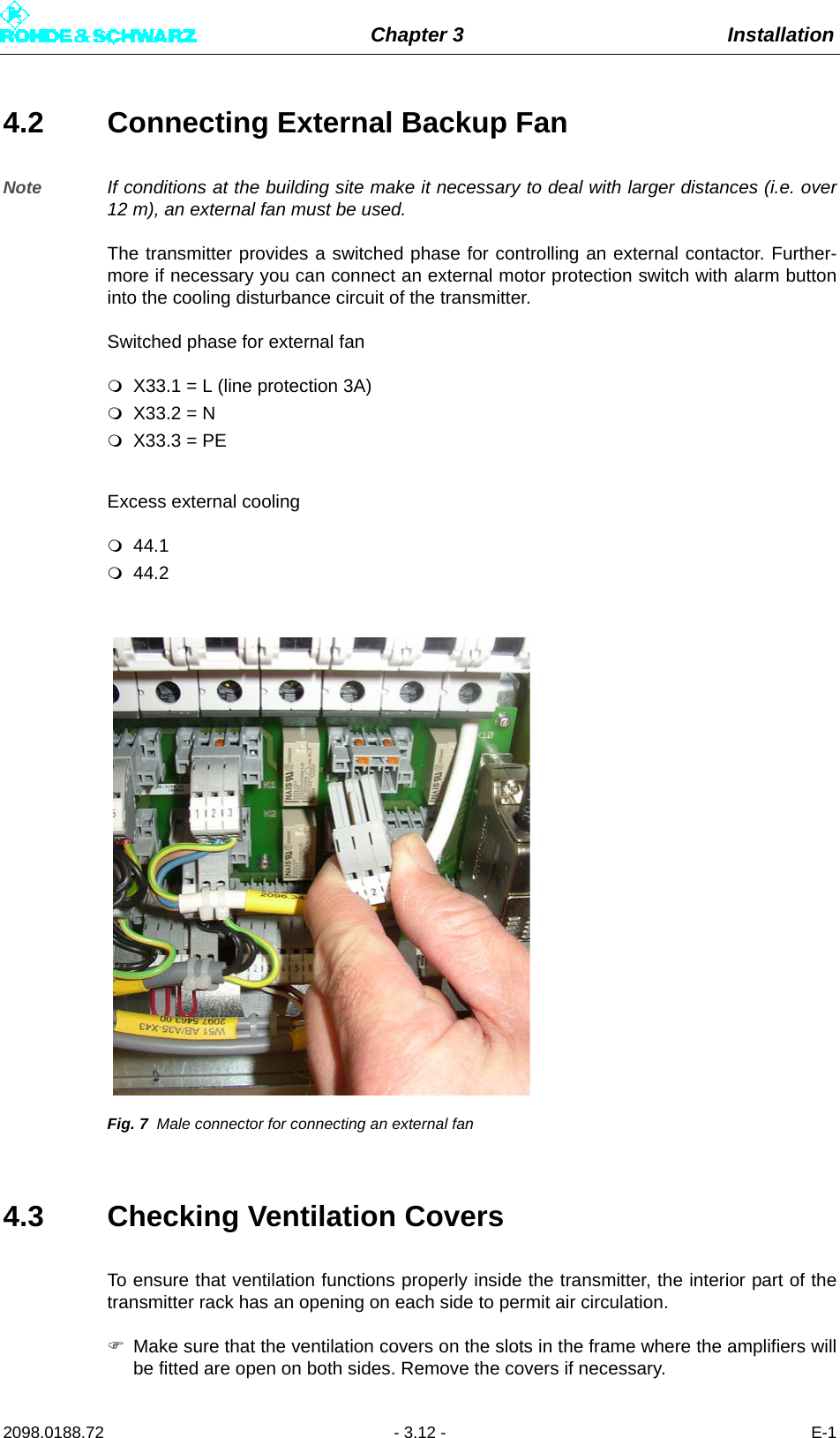 Chapter 3 Installation2098.0188.72 - 3.12 - E-14.2 Connecting External Backup FanNote If conditions at the building site make it necessary to deal with larger distances (i.e. over12 m), an external fan must be used.The transmitter provides a switched phase for controlling an external contactor. Further-more if necessary you can connect an external motor protection switch with alarm buttoninto the cooling disturbance circuit of the transmitter.Switched phase for external fanX33.1 = L (line protection 3A)X33.2 = NX33.3 = PEExcess external cooling44.144.2Fig. 7 Male connector for connecting an external fan4.3 Checking Ventilation CoversTo ensure that ventilation functions properly inside the transmitter, the interior part of thetransmitter rack has an opening on each side to permit air circulation.Make sure that the ventilation covers on the slots in the frame where the amplifiers willbe fitted are open on both sides. Remove the covers if necessary.