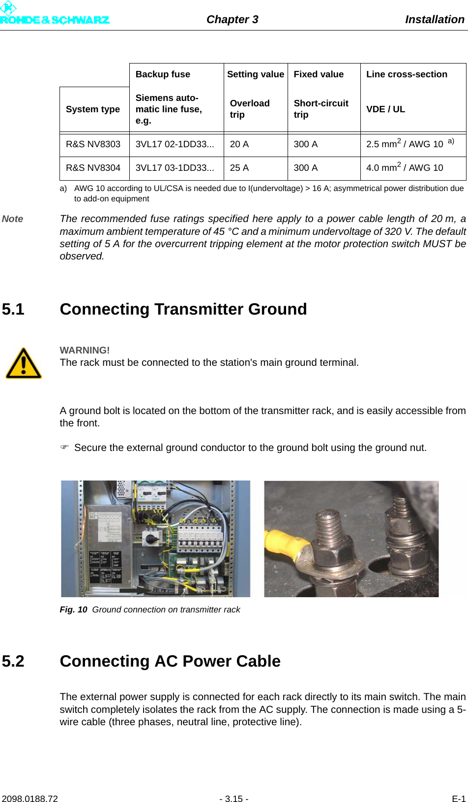 Chapter 3 Installation2098.0188.72 - 3.15 - E-1Note The recommended fuse ratings specified here apply to a power cable length of 20 m, amaximum ambient temperature of 45 °C and a minimum undervoltage of 320 V. The defaultsetting of 5 A for the overcurrent tripping element at the motor protection switch MUST beobserved.5.1 Connecting Transmitter GroundA ground bolt is located on the bottom of the transmitter rack, and is easily accessible fromthe front.Secure the external ground conductor to the ground bolt using the ground nut.Fig. 10 Ground connection on transmitter rack5.2 Connecting AC Power CableThe external power supply is connected for each rack directly to its main switch. The mainswitch completely isolates the rack from the AC supply. The connection is made using a 5-wire cable (three phases, neutral line, protective line).R&amp;S NV8303 3VL17 02-1DD33... 20 A 300 A 2.5 mm2 / AWG 10  a)R&amp;S NV8304 3VL17 03-1DD33... 25 A 300 A 4.0 mm2 / AWG 10a) AWG 10 according to UL/CSA is needed due to I(undervoltage) &gt; 16 A; asymmetrical power distribution due to add-on equipmentWARNING!The rack must be connected to the station&apos;s main ground terminal.Backup fuse Setting value Fixed value Line cross-sectionSystem type Siemens auto-matic line fuse, e.g.Overload trip Short-circuit trip VDE / UL