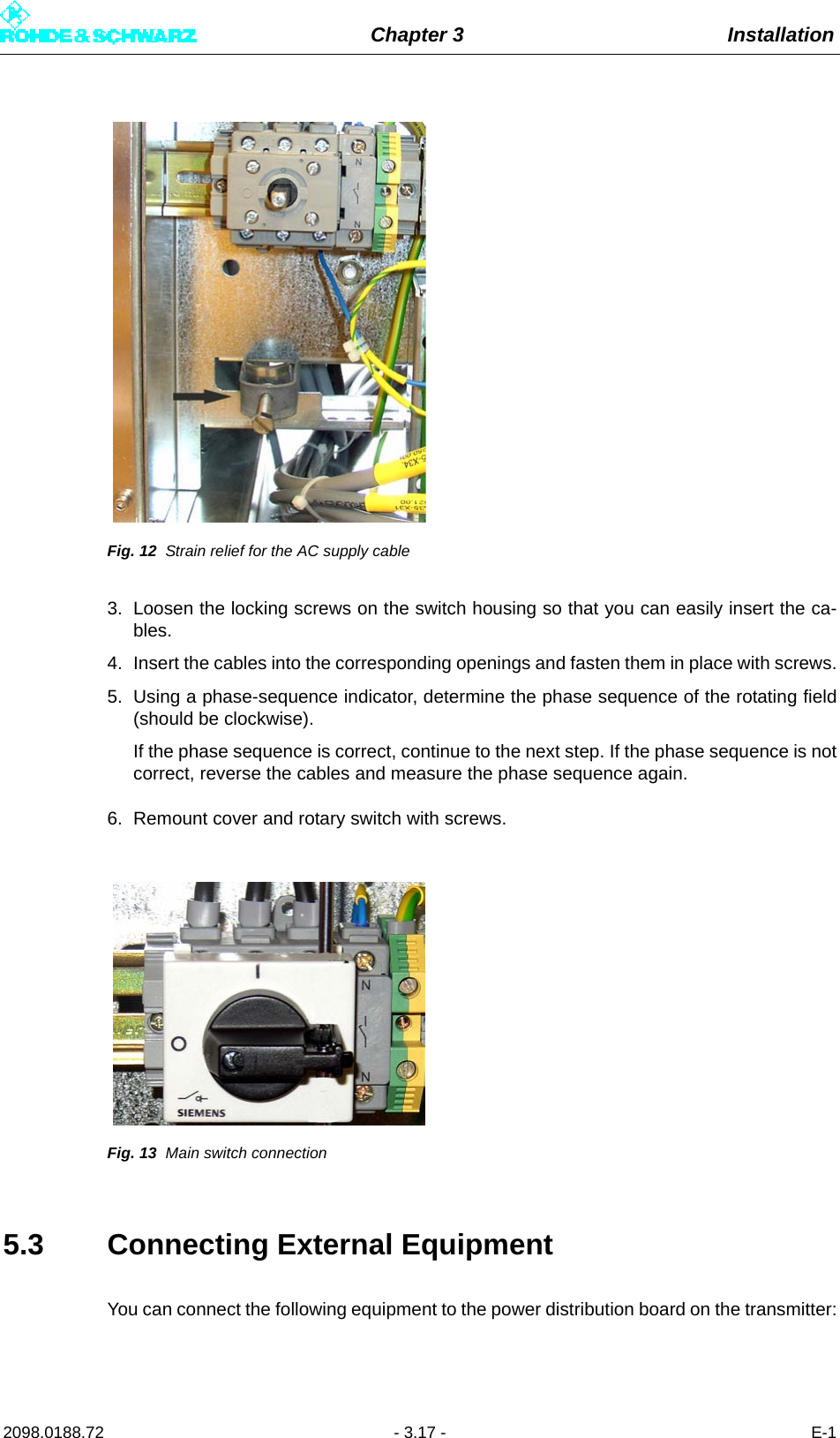 Chapter 3 Installation2098.0188.72 - 3.17 - E-1Fig. 12 Strain relief for the AC supply cable3. Loosen the locking screws on the switch housing so that you can easily insert the ca-bles.4. Insert the cables into the corresponding openings and fasten them in place with screws.5. Using a phase-sequence indicator, determine the phase sequence of the rotating field(should be clockwise).If the phase sequence is correct, continue to the next step. If the phase sequence is notcorrect, reverse the cables and measure the phase sequence again.6. Remount cover and rotary switch with screws.Fig. 13 Main switch connection5.3 Connecting External EquipmentYou can connect the following equipment to the power distribution board on the transmitter: