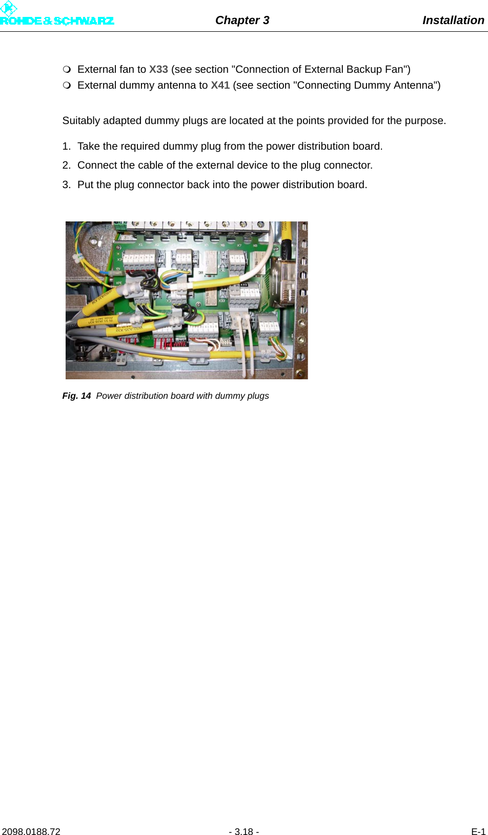 Chapter 3 Installation2098.0188.72 - 3.18 - E-1External fan to X33 (see section &quot;Connection of External Backup Fan&quot;)External dummy antenna to X41 (see section &quot;Connecting Dummy Antenna&quot;)Suitably adapted dummy plugs are located at the points provided for the purpose.1. Take the required dummy plug from the power distribution board.2. Connect the cable of the external device to the plug connector.3. Put the plug connector back into the power distribution board.Fig. 14 Power distribution board with dummy plugs