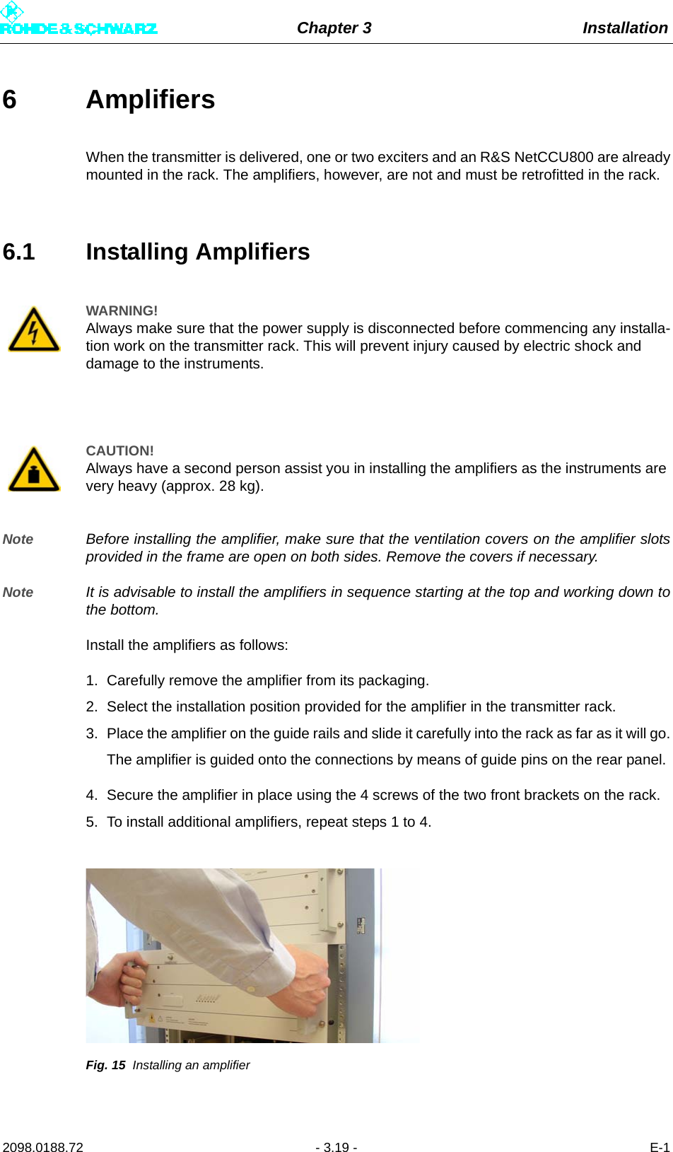 Chapter 3 Installation2098.0188.72 - 3.19 - E-16 Amplifiers When the transmitter is delivered, one or two exciters and an R&amp;S NetCCU800 are alreadymounted in the rack. The amplifiers, however, are not and must be retrofitted in the rack.6.1 Installing AmplifiersNote Before installing the amplifier, make sure that the ventilation covers on the amplifier slotsprovided in the frame are open on both sides. Remove the covers if necessary.Note It is advisable to install the amplifiers in sequence starting at the top and working down tothe bottom.Install the amplifiers as follows:1. Carefully remove the amplifier from its packaging.2. Select the installation position provided for the amplifier in the transmitter rack.3. Place the amplifier on the guide rails and slide it carefully into the rack as far as it will go.The amplifier is guided onto the connections by means of guide pins on the rear panel. 4. Secure the amplifier in place using the 4 screws of the two front brackets on the rack.5. To install additional amplifiers, repeat steps 1 to 4.Fig. 15 Installing an amplifierWARNING!Always make sure that the power supply is disconnected before commencing any installa-tion work on the transmitter rack. This will prevent injury caused by electric shock and damage to the instruments.CAUTION!Always have a second person assist you in installing the amplifiers as the instruments are very heavy (approx. 28 kg).