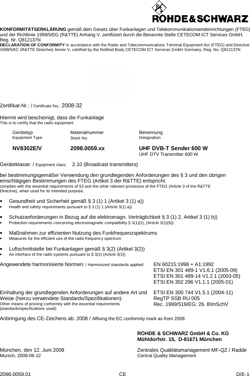  2098.0059.01 CE D/E-1    KONFORMITÄTSERKLÄRUNG gemäß dem Gesetz über Funkanlagen und Telekommunikationsendeinrichtungen (FTEG) und der Richtlinie 1999/5/EG (R&amp;TTE) Anhang V, zertifiziert durch die Benannte Stelle CETECOM ICT Services GmbH, Reg. Nr. Q812137N DECLARATION OF CONFORMITY in accordance with the Radio and Telecommunications Terminal Equipment Act (FTEG) and Directive 1999/5/EC (R&amp;TTE Directive) Annex V, certified by the Notified Body CETECOM ICT Services GmbH Germany, Reg. No. Q812137N      Zertifikat-Nr.: / Certificate No.: 2008-32  Hiermit wird bescheinigt, dass die Funkanlage This is to certify that the radio equipment  Gerätetyp Equipment Type Materialnummer Stock No.  Benennung Designation    NV8302E/V 2098.0059.xx UHF DVB-T Sender 600 W    UHF DTV Transmitter 600 W  Geräteklasse: / Equipment class:  2.10 (Broadcast transmitters)  bei bestimmungsgemäßer Verwendung den grundlegenden Anforderungen des § 3 und den übrigen einschlägigen Bestimmungen des FTEG (Artikel 3 der R&amp;TTE) entspricht. complies with the essential requirements of §3 and the other relevant provisions of the FTEG (Article 3 of the R&amp;TTE Directive), when used for its intended purpose.  • Gesundheit und Sicherheit gemäß § 3 (1) 1 (Artikel 3 (1) a)) • Health and safety requirements pursuant to § 3 (1) 1 (Article 3(1) a))  • Schutzanforderungen in Bezug auf die elektromagn. Verträglichkeit § 3 (1) 2, Artikel 3 (1) b)) • Protection requirements concerning electromagnetic compatibility § 3(1)(2), (Article 3(1)(b))  • Maßnahmen zur effizienten Nutzung des Funkfrequenzspektrums • Measures for the efficient use of the radio frequency spectrum  • Luftschnittstelle bei Funkanlagen gemäß § 3(2) (Artikel 3(2)) • Air interface of the radio systems pursuant to § 3(2) (Article 3(2))  Angewendete harmonisierte Normen: / Harmonized standards applied: EN 60215:1998 + A1:1992 ETSI EN 301 489-1 V1.6.1 (2005-09) ETSI EN 301 489-14 V1.2.1 (2003-05) ETSI EN 302 296 V1.1.1 (2005-01)   Einhaltung der grundlegenden Anforderungen auf andere Art und Weise (hierzu verwendete Standards/Spezifikationen): Other means of proving conformity with the essential requirements (standards/specifications used): ETSI EN 300 744 V1.5.1 (2004-11) RegTP SSB RU 005 Rec. 1999/519/EG; 26. BImSchV  Anbringung des CE-Zeichens ab: 2008 / Affixing the EC conformity mark as from 2008   ROHDE &amp; SCHWARZ GmbH &amp; Co. KG Mühldorfstr. 15,  D-81671 München  München, den 12. Juni 2008 Zentrales Qualitätsmanagement MF-QZ / Radde Munich, 2008-06-12 Central Quality Management 