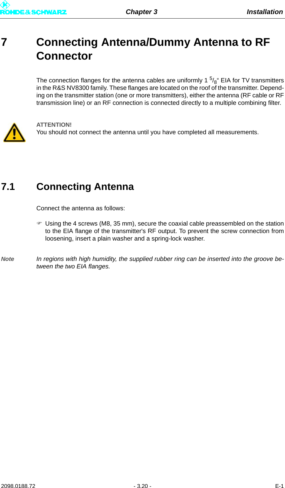 Chapter 3 Installation2098.0188.72 - 3.20 - E-17 Connecting Antenna/Dummy Antenna to RF ConnectorThe connection flanges for the antenna cables are uniformly 1 5/8“ EIA for TV transmittersin the R&amp;S NV8300 family. These flanges are located on the roof of the transmitter. Depend-ing on the transmitter station (one or more transmitters), either the antenna (RF cable or RFtransmission line) or an RF connection is connected directly to a multiple combining filter.7.1 Connecting Antenna Connect the antenna as follows:Using the 4 screws (M8, 35 mm), secure the coaxial cable preassembled on the stationto the EIA flange of the transmitter&apos;s RF output. To prevent the screw connection fromloosening, insert a plain washer and a spring-lock washer.Note In regions with high humidity, the supplied rubber ring can be inserted into the groove be-tween the two EIA flanges.ATTENTION!You should not connect the antenna until you have completed all measurements.