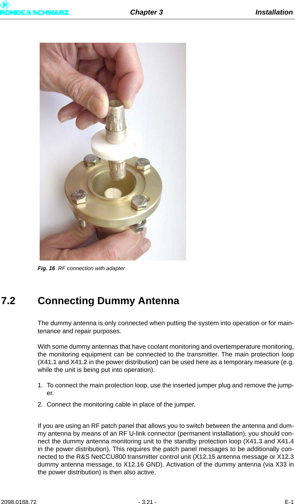 Chapter 3 Installation2098.0188.72 - 3.21 - E-1Fig. 16 RF connection with adapter7.2 Connecting Dummy AntennaThe dummy antenna is only connected when putting the system into operation or for main-tenance and repair purposes.With some dummy antennas that have coolant monitoring and overtemperature monitoring,the monitoring equipment can be connected to the transmitter. The main protection loop(X41.1 and X41.2 in the power distribution) can be used here as a temporary measure (e.g.while the unit is being put into operation). 1. To connect the main protection loop, use the inserted jumper plug and remove the jump-er.2. Connect the monitoring cable in place of the jumper.If you are using an RF patch panel that allows you to switch between the antenna and dum-my antenna by means of an RF U-link connector (permanent installation), you should con-nect the dummy antenna monitoring unit to the standby protection loop (X41.3 and X41.4in the power distribution). This requires the patch panel messages to be additionally con-nected to the R&amp;S NetCCU800 transmitter control unit (X12.15 antenna message or X12.3dummy antenna message, to X12.16 GND). Activation of the dummy antenna (via X33 inthe power distribution) is then also active.