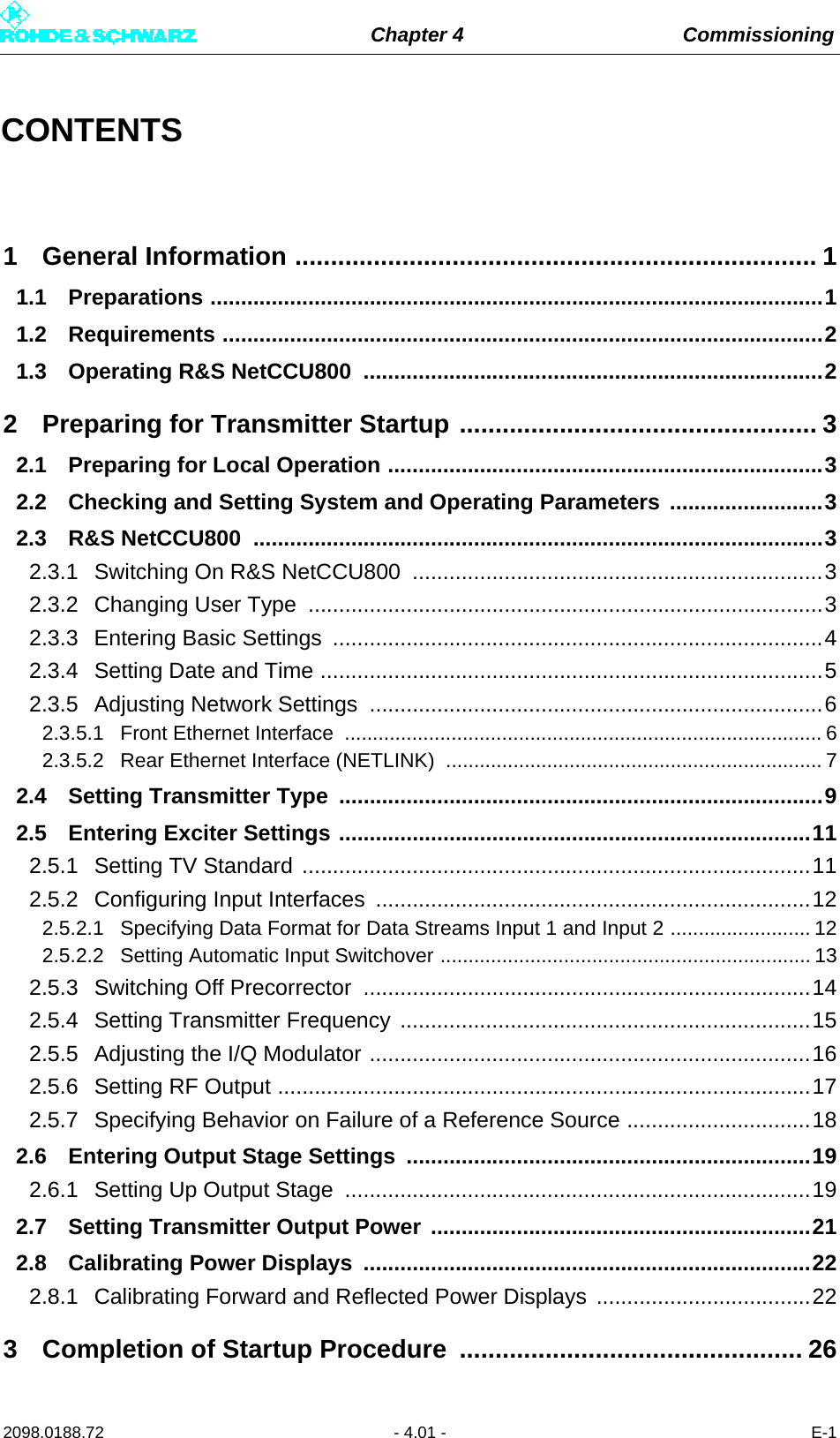 Chapter 4 Commissioning2098.0188.72 - 4.01 - E-1CONTENTS1 General Information ......................................................................... 11.1 Preparations ....................................................................................................11.2 Requirements ..................................................................................................21.3 Operating R&amp;S NetCCU800  ...........................................................................22 Preparing for Transmitter Startup .................................................. 32.1 Preparing for Local Operation .......................................................................32.2 Checking and Setting System and Operating Parameters .........................32.3 R&amp;S NetCCU800  .............................................................................................32.3.1 Switching On R&amp;S NetCCU800 ...................................................................32.3.2 Changing User Type  ....................................................................................32.3.3 Entering Basic Settings ................................................................................42.3.4 Setting Date and Time ..................................................................................52.3.5 Adjusting Network Settings  ..........................................................................62.3.5.1 Front Ethernet Interface  ..................................................................................... 62.3.5.2 Rear Ethernet Interface (NETLINK)  ................................................................... 72.4 Setting Transmitter Type  ...............................................................................92.5 Entering Exciter Settings .............................................................................112.5.1 Setting TV Standard ...................................................................................112.5.2 Configuring Input Interfaces .......................................................................122.5.2.1 Specifying Data Format for Data Streams Input 1 and Input 2 ......................... 122.5.2.2 Setting Automatic Input Switchover .................................................................. 132.5.3 Switching Off Precorrector .........................................................................142.5.4 Setting Transmitter Frequency ...................................................................152.5.5 Adjusting the I/Q Modulator ........................................................................162.5.6 Setting RF Output .......................................................................................172.5.7 Specifying Behavior on Failure of a Reference Source ..............................182.6 Entering Output Stage Settings ..................................................................192.6.1 Setting Up Output Stage ............................................................................192.7 Setting Transmitter Output Power ..............................................................212.8 Calibrating Power Displays  .........................................................................222.8.1 Calibrating Forward and Reflected Power Displays  ...................................223 Completion of Startup Procedure ................................................ 26