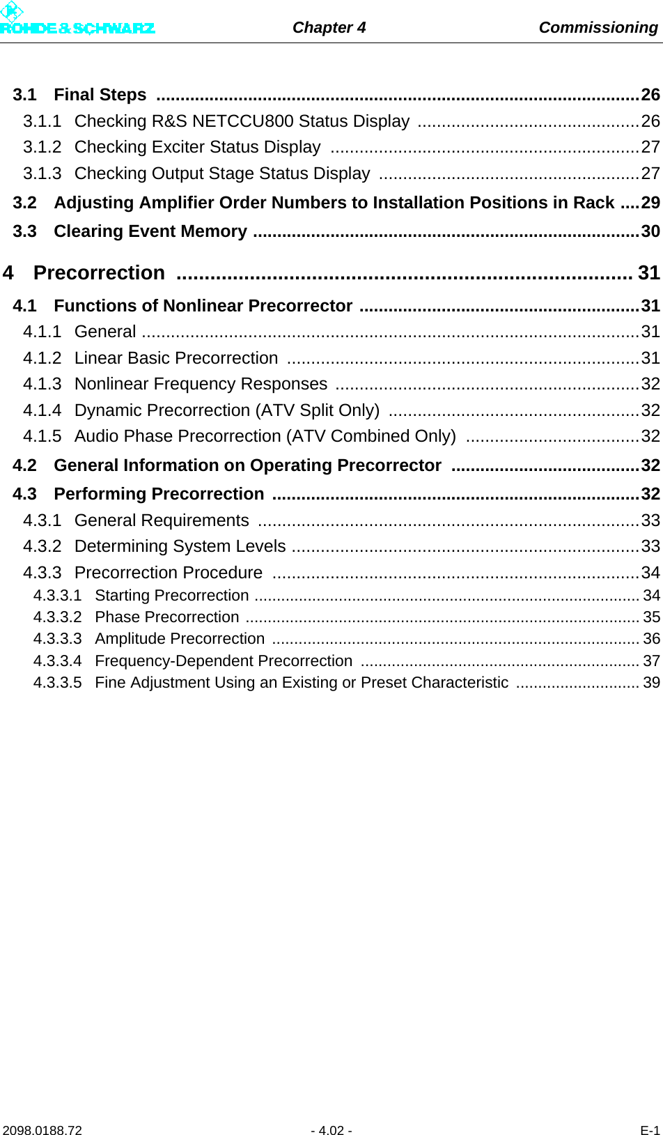 Chapter 4 Commissioning2098.0188.72 - 4.02 - E-13.1 Final Steps  ....................................................................................................263.1.1 Checking R&amp;S NETCCU800 Status Display ..............................................263.1.2 Checking Exciter Status Display ................................................................273.1.3 Checking Output Stage Status Display  ......................................................273.2 Adjusting Amplifier Order Numbers to Installation Positions in Rack ....293.3 Clearing Event Memory ................................................................................304 Precorrection ................................................................................. 314.1 Functions of Nonlinear Precorrector ..........................................................314.1.1 General .......................................................................................................314.1.2 Linear Basic Precorrection .........................................................................314.1.3 Nonlinear Frequency Responses ...............................................................324.1.4 Dynamic Precorrection (ATV Split Only)  ....................................................324.1.5 Audio Phase Precorrection (ATV Combined Only)  ....................................324.2 General Information on Operating Precorrector  .......................................324.3 Performing Precorrection ............................................................................324.3.1 General Requirements ...............................................................................334.3.2 Determining System Levels ........................................................................334.3.3 Precorrection Procedure  ............................................................................344.3.3.1 Starting Precorrection ....................................................................................... 344.3.3.2 Phase Precorrection ......................................................................................... 354.3.3.3 Amplitude Precorrection ................................................................................... 364.3.3.4 Frequency-Dependent Precorrection  ............................................................... 374.3.3.5 Fine Adjustment Using an Existing or Preset Characteristic  ............................ 39