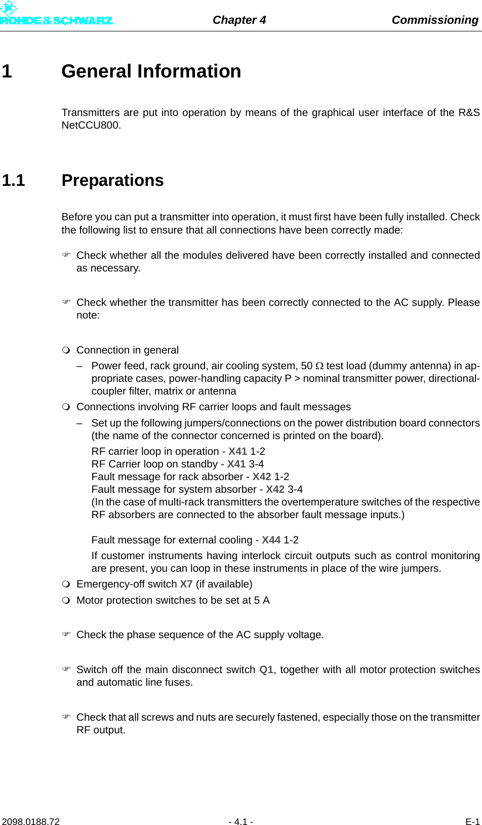 Chapter 4 Commissioning2098.0188.72 - 4.1 - E-11 General InformationTransmitters are put into operation by means of the graphical user interface of the R&amp;SNetCCU800.1.1 PreparationsBefore you can put a transmitter into operation, it must first have been fully installed. Checkthe following list to ensure that all connections have been correctly made:Check whether all the modules delivered have been correctly installed and connectedas necessary.Check whether the transmitter has been correctly connected to the AC supply. Pleasenote:Connection in general– Power feed, rack ground, air cooling system, 50  test load (dummy antenna) in ap-propriate cases, power-handling capacity P &gt; nominal transmitter power, directional-coupler filter, matrix or antennaConnections involving RF carrier loops and fault messages– Set up the following jumpers/connections on the power distribution board connectors(the name of the connector concerned is printed on the board).RF carrier loop in operation - X41 1-2 RF Carrier loop on standby - X41 3-4 Fault message for rack absorber - X42 1-2 Fault message for system absorber - X42 3-4 (In the case of multi-rack transmitters the overtemperature switches of the respectiveRF absorbers are connected to the absorber fault message inputs.) Fault message for external cooling - X44 1-2If customer instruments having interlock circuit outputs such as control monitoringare present, you can loop in these instruments in place of the wire jumpers.Emergency-off switch X7 (if available)Motor protection switches to be set at 5 ACheck the phase sequence of the AC supply voltage.Switch off the main disconnect switch Q1, together with all motor protection switchesand automatic line fuses.Check that all screws and nuts are securely fastened, especially those on the transmitterRF output.