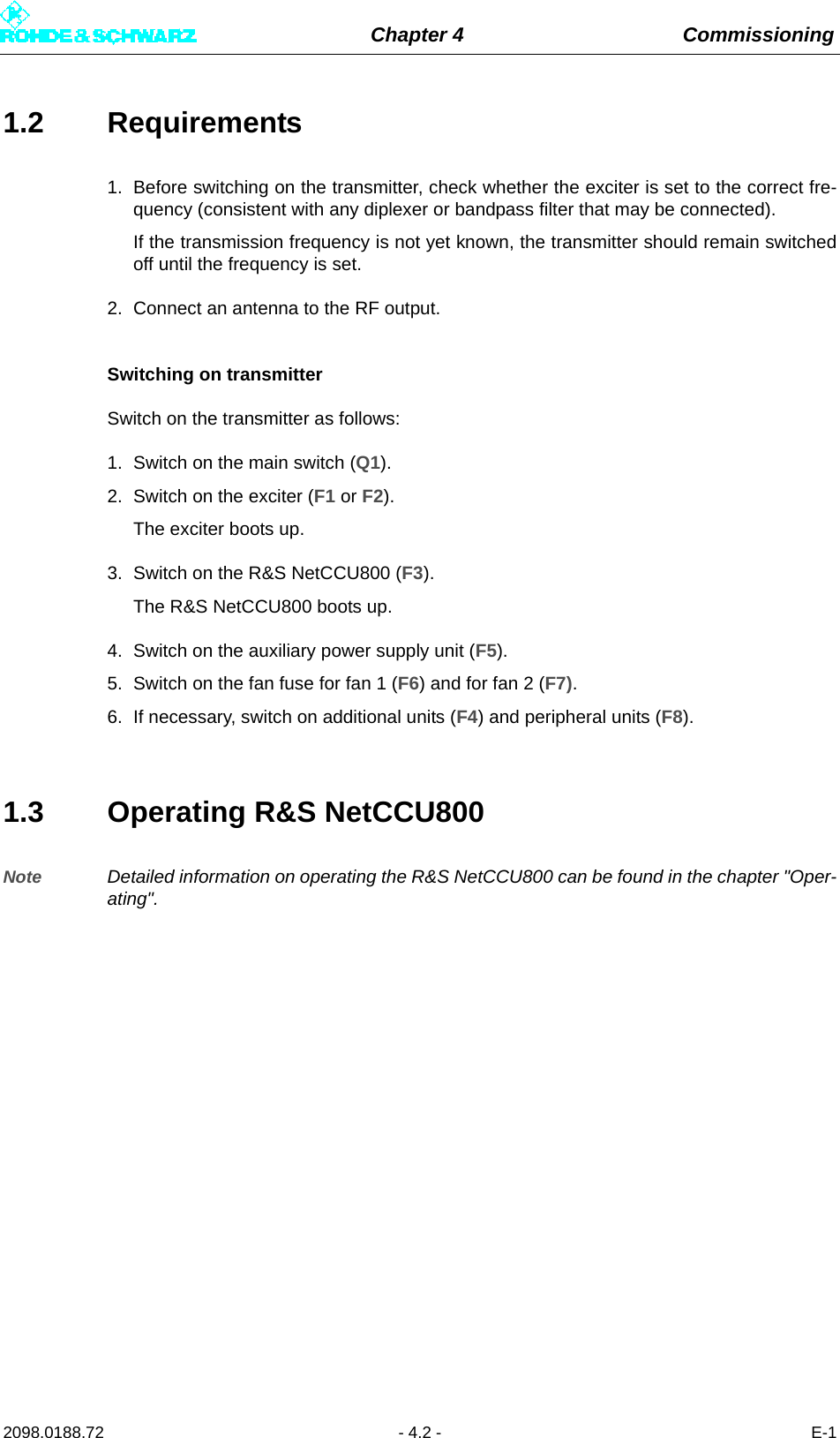 Chapter 4 Commissioning2098.0188.72 - 4.2 - E-11.2 Requirements1. Before switching on the transmitter, check whether the exciter is set to the correct fre-quency (consistent with any diplexer or bandpass filter that may be connected).If the transmission frequency is not yet known, the transmitter should remain switchedoff until the frequency is set.2. Connect an antenna to the RF output.Switching on transmitterSwitch on the transmitter as follows:1. Switch on the main switch (Q1).2. Switch on the exciter (F1 or F2).The exciter boots up.3. Switch on the R&amp;S NetCCU800 (F3). The R&amp;S NetCCU800 boots up.4. Switch on the auxiliary power supply unit (F5).5. Switch on the fan fuse for fan 1 (F6) and for fan 2 (F7).6. If necessary, switch on additional units (F4) and peripheral units (F8).1.3 Operating R&amp;S NetCCU800Note Detailed information on operating the R&amp;S NetCCU800 can be found in the chapter &quot;Oper-ating&quot;.