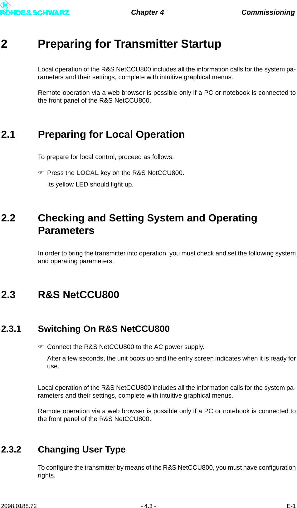 Chapter 4 Commissioning2098.0188.72 - 4.3 - E-12 Preparing for Transmitter StartupLocal operation of the R&amp;S NetCCU800 includes all the information calls for the system pa-rameters and their settings, complete with intuitive graphical menus. Remote operation via a web browser is possible only if a PC or notebook is connected tothe front panel of the R&amp;S NetCCU800.2.1 Preparing for Local OperationTo prepare for local control, proceed as follows:Press the LOCAL key on the R&amp;S NetCCU800.Its yellow LED should light up.2.2 Checking and Setting System and Operating ParametersIn order to bring the transmitter into operation, you must check and set the following systemand operating parameters.2.3 R&amp;S NetCCU8002.3.1 Switching On R&amp;S NetCCU800Connect the R&amp;S NetCCU800 to the AC power supply. After a few seconds, the unit boots up and the entry screen indicates when it is ready foruse.Local operation of the R&amp;S NetCCU800 includes all the information calls for the system pa-rameters and their settings, complete with intuitive graphical menus. Remote operation via a web browser is possible only if a PC or notebook is connected tothe front panel of the R&amp;S NetCCU800. 2.3.2 Changing User TypeTo configure the transmitter by means of the R&amp;S NetCCU800, you must have configurationrights.