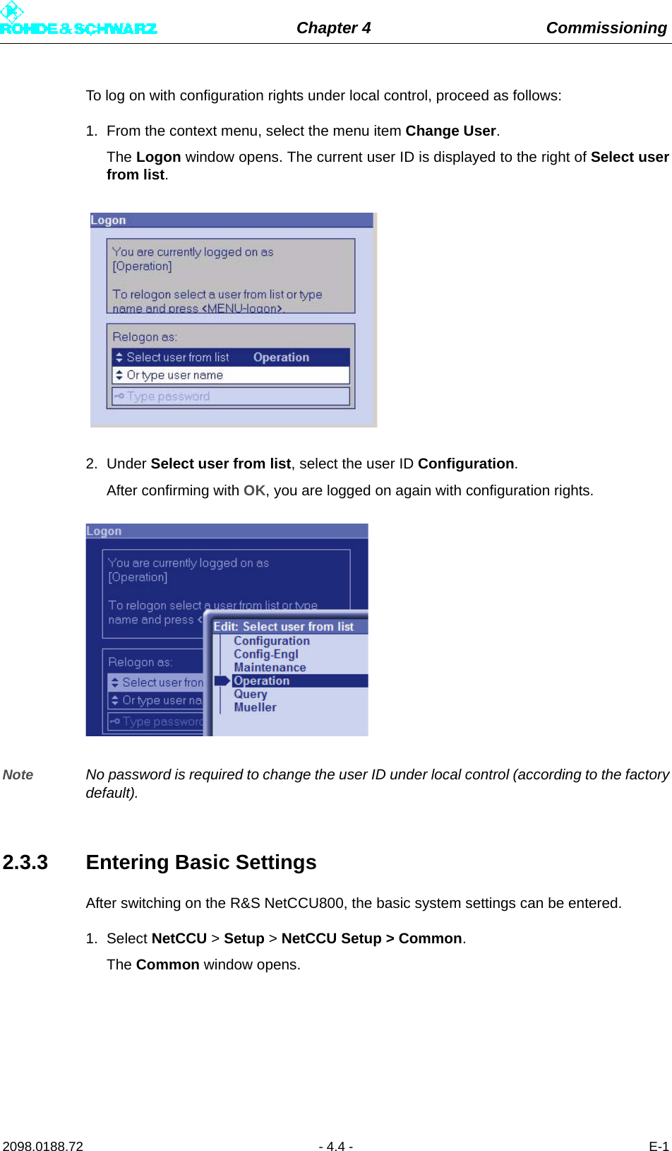 Chapter 4 Commissioning2098.0188.72 - 4.4 - E-1To log on with configuration rights under local control, proceed as follows:1. From the context menu, select the menu item Change User.The Logon window opens. The current user ID is displayed to the right of Select userfrom list.2. Under Select user from list, select the user ID Configuration.After confirming with OK, you are logged on again with configuration rights.Note No password is required to change the user ID under local control (according to the factorydefault).2.3.3 Entering Basic SettingsAfter switching on the R&amp;S NetCCU800, the basic system settings can be entered.1. Select NetCCU &gt; Setup &gt; NetCCU Setup &gt; Common.The Common window opens. 