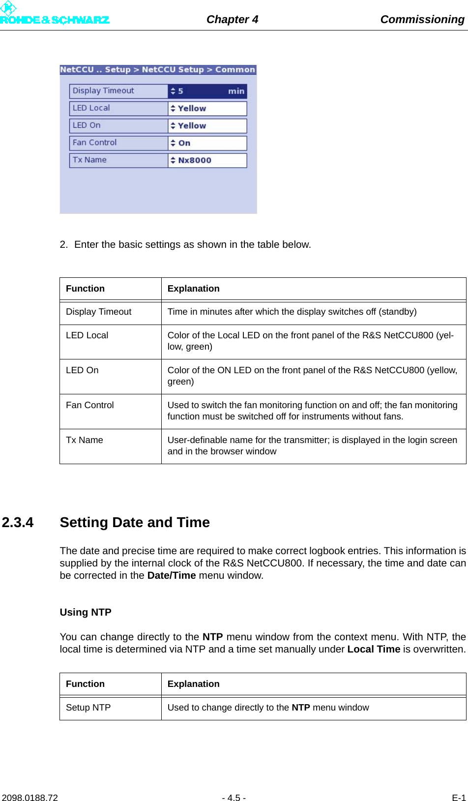 Chapter 4 Commissioning2098.0188.72 - 4.5 - E-12. Enter the basic settings as shown in the table below.2.3.4 Setting Date and TimeThe date and precise time are required to make correct logbook entries. This information issupplied by the internal clock of the R&amp;S NetCCU800. If necessary, the time and date canbe corrected in the Date/Time menu window.Using NTPYou can change directly to the NTP menu window from the context menu. With NTP, thelocal time is determined via NTP and a time set manually under Local Time is overwritten.Function ExplanationDisplay Timeout Time in minutes after which the display switches off (standby)LED Local Color of the Local LED on the front panel of the R&amp;S NetCCU800 (yel-low, green)LED On Color of the ON LED on the front panel of the R&amp;S NetCCU800 (yellow, green)Fan Control Used to switch the fan monitoring function on and off; the fan monitoring function must be switched off for instruments without fans.Tx Name User-definable name for the transmitter; is displayed in the login screen and in the browser windowFunction ExplanationSetup NTP Used to change directly to the NTP menu window