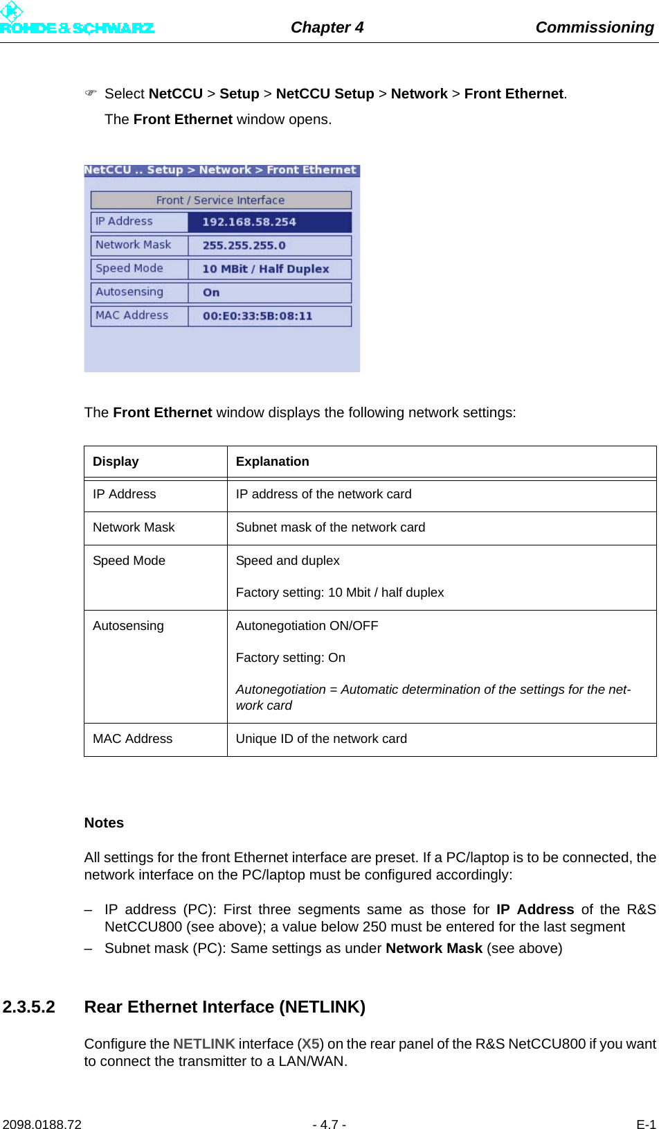 Chapter 4 Commissioning2098.0188.72 - 4.7 - E-1Select NetCCU &gt; Setup &gt; NetCCU Setup &gt; Network &gt; Front Ethernet.The Front Ethernet window opens.The Front Ethernet window displays the following network settings:NotesAll settings for the front Ethernet interface are preset. If a PC/laptop is to be connected, thenetwork interface on the PC/laptop must be configured accordingly:– IP address (PC): First three segments same as those for IP Address of the R&amp;SNetCCU800 (see above); a value below 250 must be entered for the last segment– Subnet mask (PC): Same settings as under Network Mask (see above)2.3.5.2 Rear Ethernet Interface (NETLINK)Configure the NETLINK interface (X5) on the rear panel of the R&amp;S NetCCU800 if you wantto connect the transmitter to a LAN/WAN.Display ExplanationIP Address IP address of the network cardNetwork Mask Subnet mask of the network cardSpeed Mode Speed and duplexFactory setting: 10 Mbit / half duplexAutosensing Autonegotiation ON/OFFFactory setting: OnAutonegotiation = Automatic determination of the settings for the net-work cardMAC Address Unique ID of the network card