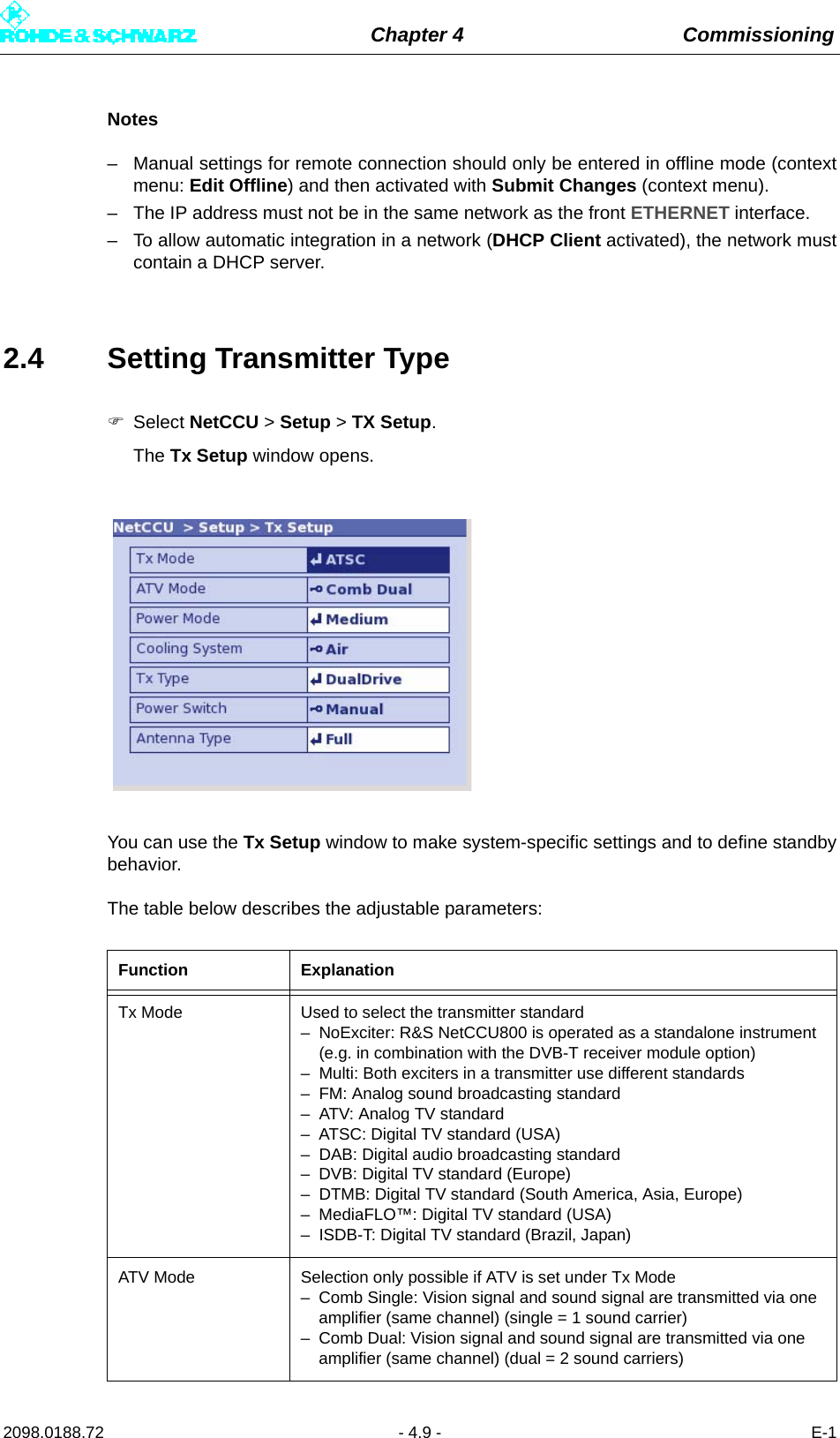 Chapter 4 Commissioning2098.0188.72 - 4.9 - E-1Notes– Manual settings for remote connection should only be entered in offline mode (contextmenu: Edit Offline) and then activated with Submit Changes (context menu).– The IP address must not be in the same network as the front ETHERNET interface.– To allow automatic integration in a network (DHCP Client activated), the network mustcontain a DHCP server.2.4 Setting Transmitter TypeSelect NetCCU &gt; Setup &gt; TX Setup.The Tx Setup window opens.You can use the Tx Setup window to make system-specific settings and to define standbybehavior.The table below describes the adjustable parameters:Function ExplanationTx Mode Used to select the transmitter standard– NoExciter: R&amp;S NetCCU800 is operated as a standalone instrument (e.g. in combination with the DVB-T receiver module option)– Multi: Both exciters in a transmitter use different standards– FM: Analog sound broadcasting standard– ATV: Analog TV standard– ATSC: Digital TV standard (USA)– DAB: Digital audio broadcasting standard– DVB: Digital TV standard (Europe)– DTMB: Digital TV standard (South America, Asia, Europe)– MediaFLO™: Digital TV standard (USA)– ISDB-T: Digital TV standard (Brazil, Japan)ATV Mode Selection only possible if ATV is set under Tx Mode– Comb Single: Vision signal and sound signal are transmitted via one amplifier (same channel) (single = 1 sound carrier)– Comb Dual: Vision signal and sound signal are transmitted via one amplifier (same channel) (dual = 2 sound carriers)