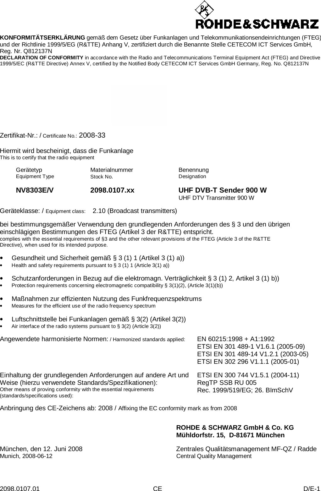 2098.0107.01 CE D/E-1    KONFORMITÄTSERKLÄRUNG gemäß dem Gesetz über Funkanlagen und Telekommunikationsendeinrichtungen (FTEG) und der Richtlinie 1999/5/EG (R&amp;TTE) Anhang V, zertifiziert durch die Benannte Stelle CETECOM ICT Services GmbH, Reg. Nr. Q812137N DECLARATION OF CONFORMITY in accordance with the Radio and Telecommunications Terminal Equipment Act (FTEG) and Directive 1999/5/EC (R&amp;TTE Directive) Annex V, certified by the Notified Body CETECOM ICT Services GmbH Germany, Reg. No. Q812137N      Zertifikat-Nr.: / Certificate No.: 2008-33  Hiermit wird bescheinigt, dass die Funkanlage This is to certify that the radio equipment  Gerätetyp Equipment Type Materialnummer Stock No.  Benennung Designation    NV8303E/V 2098.0107.xx UHF DVB-T Sender 900 W    UHF DTV Transmitter 900 W  Geräteklasse: / Equipment class:  2.10 (Broadcast transmitters)  bei bestimmungsgemäßer Verwendung den grundlegenden Anforderungen des § 3 und den übrigen einschlägigen Bestimmungen des FTEG (Artikel 3 der R&amp;TTE) entspricht. complies with the essential requirements of §3 and the other relevant provisions of the FTEG (Article 3 of the R&amp;TTE Directive), when used for its intended purpose.  • Gesundheit und Sicherheit gemäß § 3 (1) 1 (Artikel 3 (1) a)) • Health and safety requirements pursuant to § 3 (1) 1 (Article 3(1) a))  • Schutzanforderungen in Bezug auf die elektromagn. Verträglichkeit § 3 (1) 2, Artikel 3 (1) b)) • Protection requirements concerning electromagnetic compatibility § 3(1)(2), (Article 3(1)(b))  • Maßnahmen zur effizienten Nutzung des Funkfrequenzspektrums • Measures for the efficient use of the radio frequency spectrum  • Luftschnittstelle bei Funkanlagen gemäß § 3(2) (Artikel 3(2)) • Air interface of the radio systems pursuant to § 3(2) (Article 3(2))  Angewendete harmonisierte Normen: / Harmonized standards applied: EN 60215:1998 + A1:1992 ETSI EN 301 489-1 V1.6.1 (2005-09) ETSI EN 301 489-14 V1.2.1 (2003-05) ETSI EN 302 296 V1.1.1 (2005-01)   Einhaltung der grundlegenden Anforderungen auf andere Art und Weise (hierzu verwendete Standards/Spezifikationen): Other means of proving conformity with the essential requirements (standards/specifications used): ETSI EN 300 744 V1.5.1 (2004-11) RegTP SSB RU 005 Rec. 1999/519/EG; 26. BImSchV  Anbringung des CE-Zeichens ab: 2008 / Affixing the EC conformity mark as from 2008   ROHDE &amp; SCHWARZ GmbH &amp; Co. KG Mühldorfstr. 15,  D-81671 München  München, den 12. Juni 2008 Zentrales Qualitätsmanagement MF-QZ / Radde Munich, 2008-06-12 Central Quality Management 