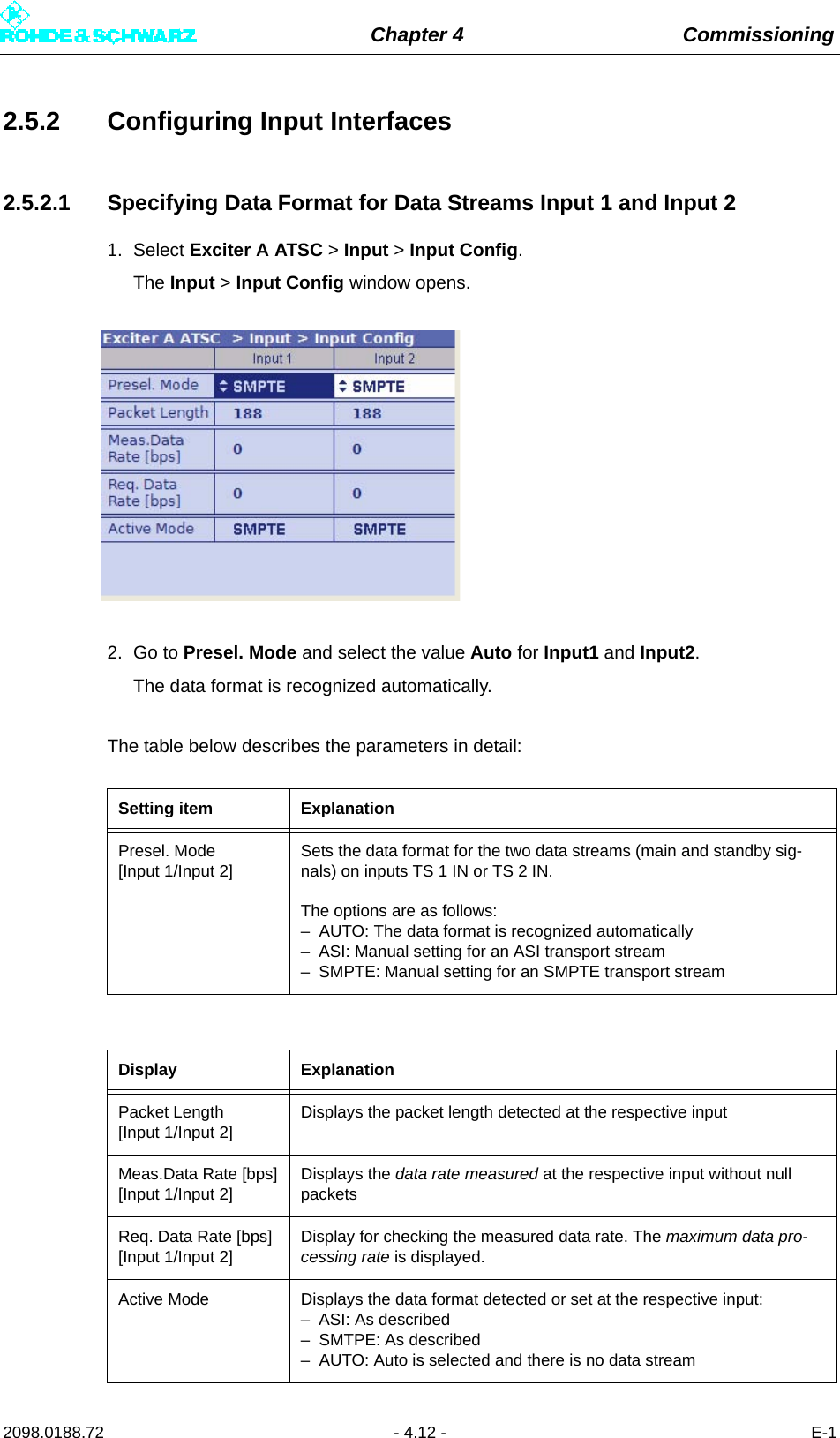 Chapter 4 Commissioning2098.0188.72 - 4.12 - E-12.5.2 Configuring Input Interfaces2.5.2.1 Specifying Data Format for Data Streams Input 1 and Input 21. Select Exciter A ATSC &gt; Input &gt; Input Config.The Input &gt; Input Config window opens.2. Go to Presel. Mode and select the value Auto for Input1 and Input2.The data format is recognized automatically.The table below describes the parameters in detail:Setting item ExplanationPresel. Mode[Input 1/Input 2]Sets the data format for the two data streams (main and standby sig-nals) on inputs TS 1 IN or TS 2 IN.The options are as follows:– AUTO: The data format is recognized automatically– ASI: Manual setting for an ASI transport stream– SMPTE: Manual setting for an SMPTE transport streamDisplay ExplanationPacket Length[Input 1/Input 2]Displays the packet length detected at the respective inputMeas.Data Rate [bps][Input 1/Input 2]Displays the data rate measured at the respective input without null packetsReq. Data Rate [bps][Input 1/Input 2]Display for checking the measured data rate. The maximum data pro-cessing rate is displayed.Active Mode Displays the data format detected or set at the respective input:– ASI: As described– SMTPE: As described– AUTO: Auto is selected and there is no data stream