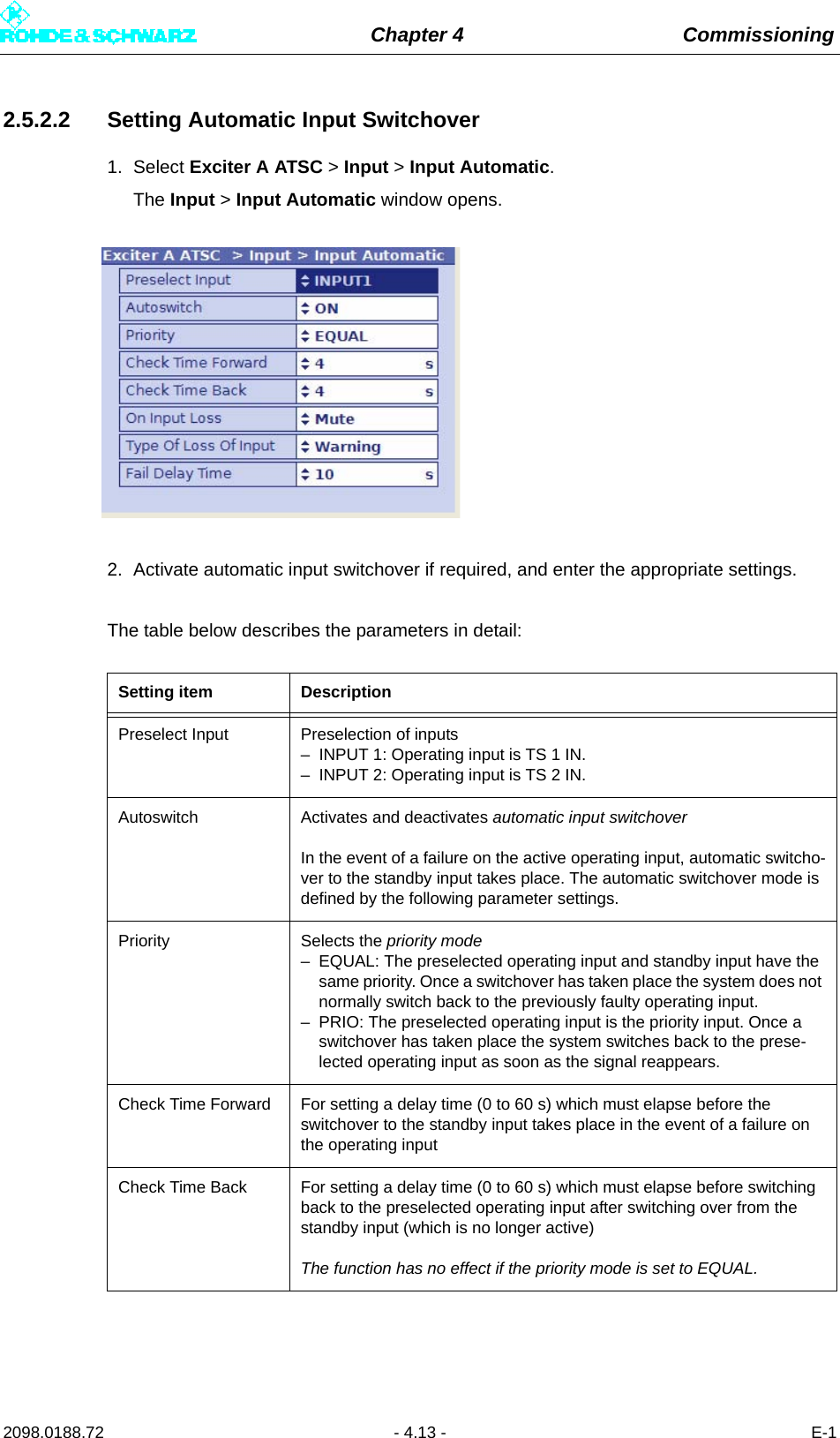 Chapter 4 Commissioning2098.0188.72 - 4.13 - E-12.5.2.2 Setting Automatic Input Switchover1. Select Exciter A ATSC &gt; Input &gt; Input Automatic.The Input &gt; Input Automatic window opens.2. Activate automatic input switchover if required, and enter the appropriate settings.The table below describes the parameters in detail:Setting item DescriptionPreselect Input Preselection of inputs– INPUT 1: Operating input is TS 1 IN.– INPUT 2: Operating input is TS 2 IN.Autoswitch Activates and deactivates automatic input switchoverIn the event of a failure on the active operating input, automatic switcho-ver to the standby input takes place. The automatic switchover mode is defined by the following parameter settings.Priority Selects the priority mode– EQUAL: The preselected operating input and standby input have the same priority. Once a switchover has taken place the system does not normally switch back to the previously faulty operating input.– PRIO: The preselected operating input is the priority input. Once a switchover has taken place the system switches back to the prese-lected operating input as soon as the signal reappears. Check Time Forward For setting a delay time (0 to 60 s) which must elapse before the switchover to the standby input takes place in the event of a failure on the operating inputCheck Time Back For setting a delay time (0 to 60 s) which must elapse before switching back to the preselected operating input after switching over from the standby input (which is no longer active)The function has no effect if the priority mode is set to EQUAL.