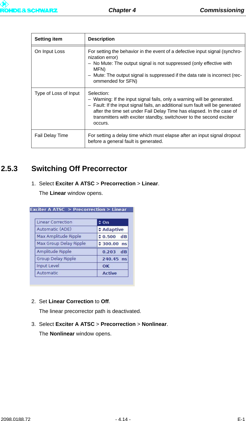 Chapter 4 Commissioning2098.0188.72 - 4.14 - E-12.5.3 Switching Off Precorrector1. Select Exciter A ATSC &gt; Precorrection &gt; Linear.The Linear window opens.2. Set Linear Correction to Off.The linear precorrector path is deactivated.3. Select Exciter A ATSC &gt; Precorrection &gt; Nonlinear.The Nonlinear window opens.On Input Loss For setting the behavior in the event of a defective input signal (synchro-nization error)– No Mute: The output signal is not suppressed (only effective with MFN)– Mute: The output signal is suppressed if the data rate is incorrect (rec-ommended for SFN)Type of Loss of Input Selection:– Warning: If the input signal fails, only a warning will be generated.– Fault: If the input signal fails, an additional sum fault will be generated after the time set under Fail Delay Time has elapsed. In the case of transmitters with exciter standby, switchover to the second exciter occurs.Fail Delay Time For setting a delay time which must elapse after an input signal dropout before a general fault is generated.Setting item Description