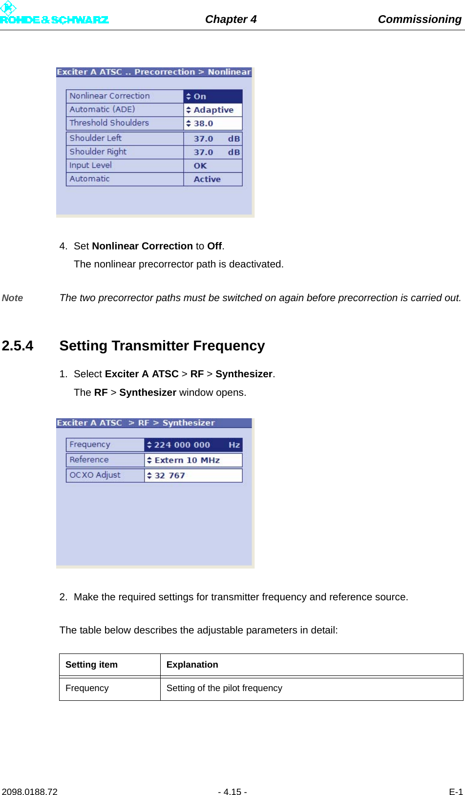 Chapter 4 Commissioning2098.0188.72 - 4.15 - E-14. Set Nonlinear Correction to Off.The nonlinear precorrector path is deactivated.Note The two precorrector paths must be switched on again before precorrection is carried out.2.5.4 Setting Transmitter Frequency1. Select Exciter A ATSC &gt; RF &gt; Synthesizer.The RF &gt; Synthesizer window opens.2. Make the required settings for transmitter frequency and reference source.The table below describes the adjustable parameters in detail:Setting item ExplanationFrequency Setting of the pilot frequency