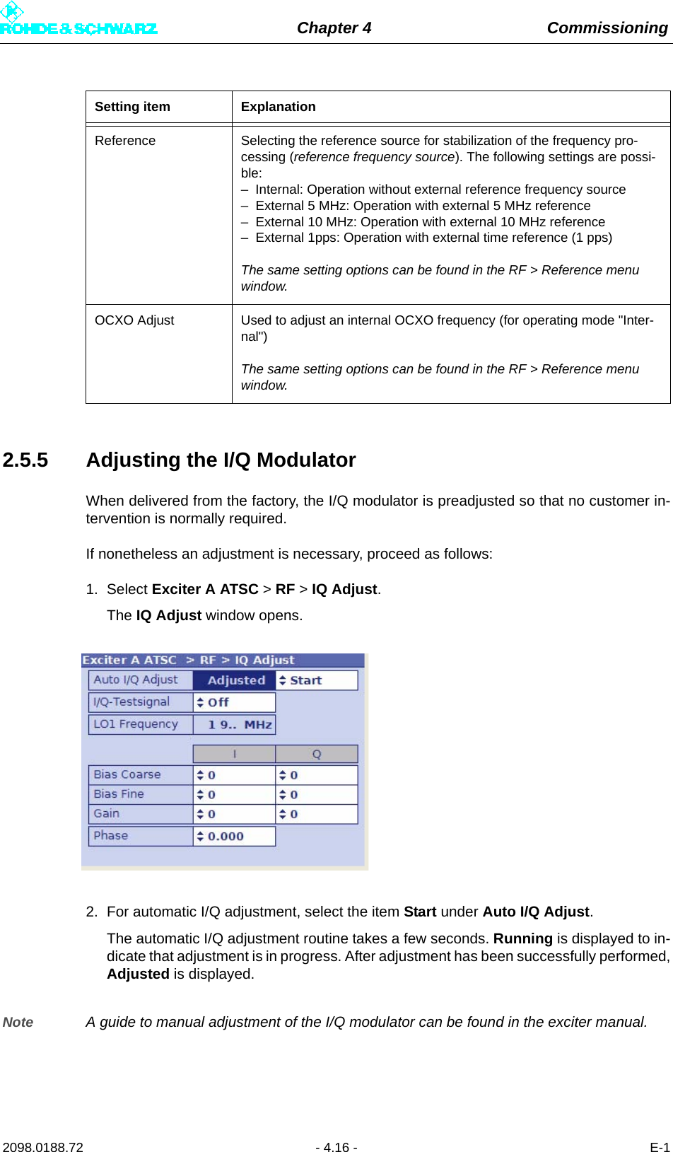 Chapter 4 Commissioning2098.0188.72 - 4.16 - E-12.5.5 Adjusting the I/Q ModulatorWhen delivered from the factory, the I/Q modulator is preadjusted so that no customer in-tervention is normally required.If nonetheless an adjustment is necessary, proceed as follows:1. Select Exciter A ATSC &gt; RF &gt; IQ Adjust.The IQ Adjust window opens.2. For automatic I/Q adjustment, select the item Start under Auto I/Q Adjust.The automatic I/Q adjustment routine takes a few seconds. Running is displayed to in-dicate that adjustment is in progress. After adjustment has been successfully performed,Adjusted is displayed.Note A guide to manual adjustment of the I/Q modulator can be found in the exciter manual.Reference Selecting the reference source for stabilization of the frequency pro-cessing (reference frequency source). The following settings are possi-ble:– Internal: Operation without external reference frequency source– External 5 MHz: Operation with external 5 MHz reference– External 10 MHz: Operation with external 10 MHz reference– External 1pps: Operation with external time reference (1 pps)The same setting options can be found in the RF &gt; Reference menu window.OCXO Adjust Used to adjust an internal OCXO frequency (for operating mode &quot;Inter-nal&quot;)The same setting options can be found in the RF &gt; Reference menu window.Setting item Explanation