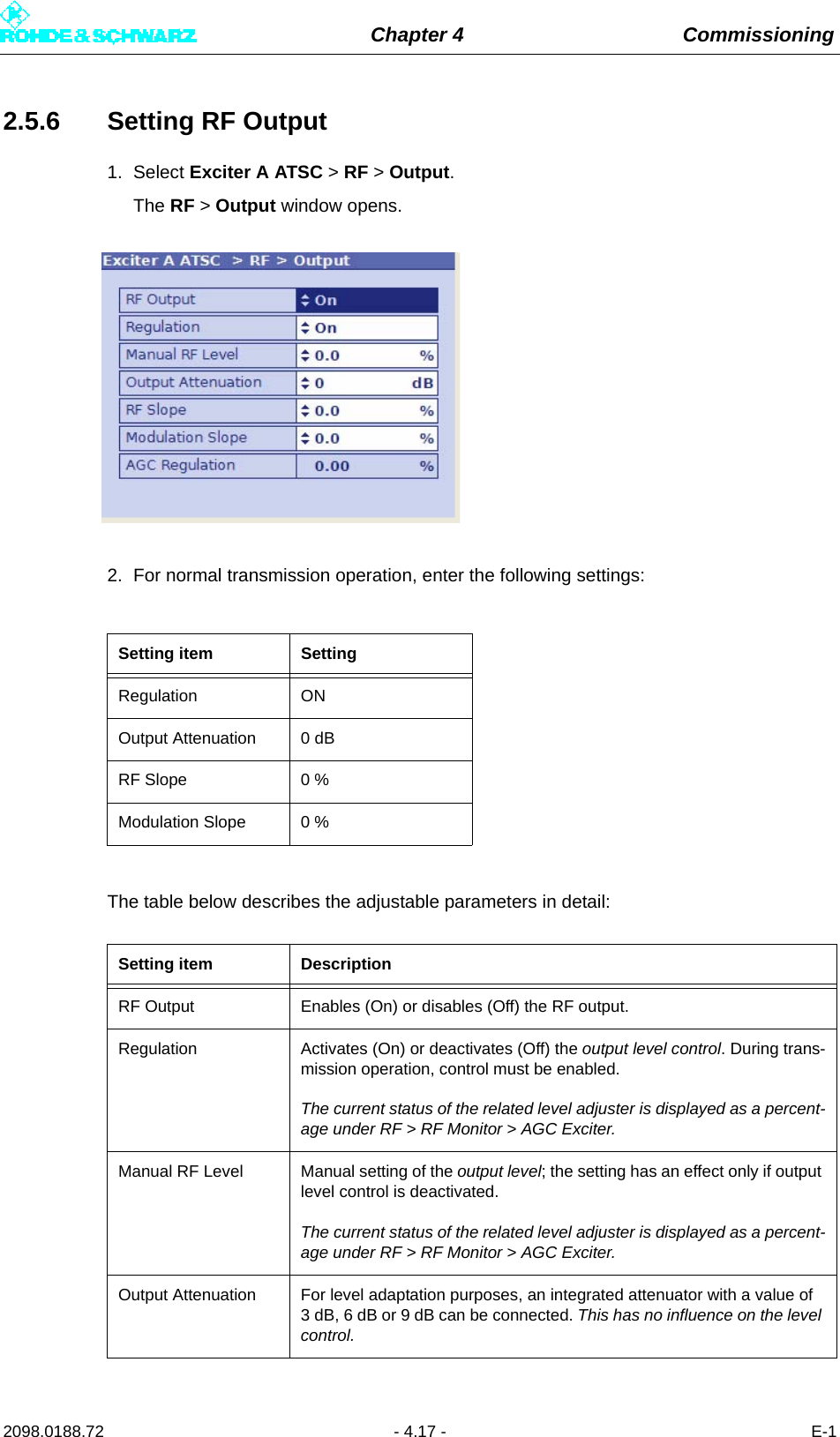 Chapter 4 Commissioning2098.0188.72 - 4.17 - E-12.5.6 Setting RF Output1. Select Exciter A ATSC &gt; RF &gt; Output.The RF &gt; Output window opens.2. For normal transmission operation, enter the following settings:The table below describes the adjustable parameters in detail:Setting item SettingRegulation ONOutput Attenuation 0 dB RF Slope 0 %Modulation Slope 0 %Setting item DescriptionRF Output Enables (On) or disables (Off) the RF output.Regulation Activates (On) or deactivates (Off) the output level control. During trans-mission operation, control must be enabled.The current status of the related level adjuster is displayed as a percent-age under RF &gt; RF Monitor &gt; AGC Exciter.Manual RF Level Manual setting of the output level; the setting has an effect only if output level control is deactivated.The current status of the related level adjuster is displayed as a percent-age under RF &gt; RF Monitor &gt; AGC Exciter.Output Attenuation For level adaptation purposes, an integrated attenuator with a value of 3 dB, 6 dB or 9 dB can be connected. This has no influence on the level control.