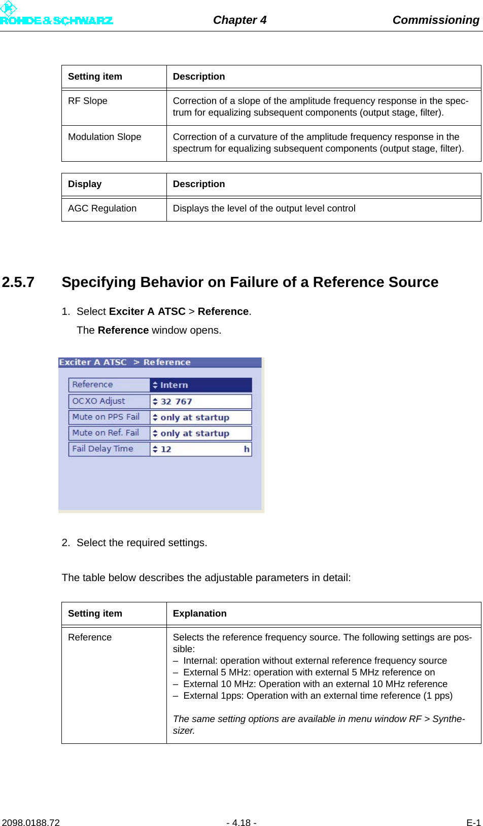 Chapter 4 Commissioning2098.0188.72 - 4.18 - E-12.5.7 Specifying Behavior on Failure of a Reference Source1. Select Exciter A ATSC &gt; Reference.The Reference window opens.2. Select the required settings.The table below describes the adjustable parameters in detail:RF Slope Correction of a slope of the amplitude frequency response in the spec-trum for equalizing subsequent components (output stage, filter).Modulation Slope Correction of a curvature of the amplitude frequency response in the spectrum for equalizing subsequent components (output stage, filter).Display DescriptionAGC Regulation Displays the level of the output level controlSetting item ExplanationReference Selects the reference frequency source. The following settings are pos-sible:– Internal: operation without external reference frequency source– External 5 MHz: operation with external 5 MHz reference on– External 10 MHz: Operation with an external 10 MHz reference– External 1pps: Operation with an external time reference (1 pps)The same setting options are available in menu window RF &gt; Synthe-sizer.Setting item Description