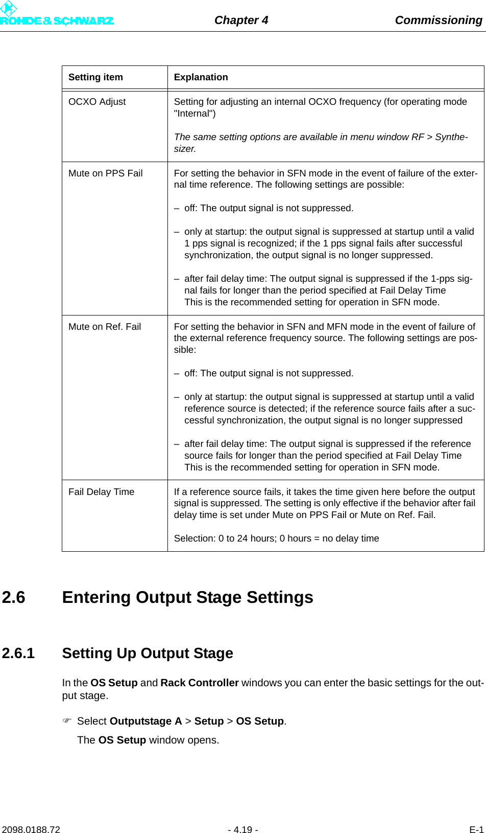 Chapter 4 Commissioning2098.0188.72 - 4.19 - E-12.6 Entering Output Stage Settings2.6.1 Setting Up Output StageIn the OS Setup and Rack Controller windows you can enter the basic settings for the out-put stage.Select Outputstage A &gt; Setup &gt; OS Setup.The OS Setup window opens. OCXO Adjust Setting for adjusting an internal OCXO frequency (for operating mode &quot;Internal&quot;)The same setting options are available in menu window RF &gt; Synthe-sizer.Mute on PPS Fail For setting the behavior in SFN mode in the event of failure of the exter-nal time reference. The following settings are possible:– off: The output signal is not suppressed.– only at startup: the output signal is suppressed at startup until a valid 1 pps signal is recognized; if the 1 pps signal fails after successful synchronization, the output signal is no longer suppressed.– after fail delay time: The output signal is suppressed if the 1-pps sig-nal fails for longer than the period specified at Fail Delay TimeThis is the recommended setting for operation in SFN mode.Mute on Ref. Fail For setting the behavior in SFN and MFN mode in the event of failure of the external reference frequency source. The following settings are pos-sible:– off: The output signal is not suppressed.– only at startup: the output signal is suppressed at startup until a valid reference source is detected; if the reference source fails after a suc-cessful synchronization, the output signal is no longer suppressed– after fail delay time: The output signal is suppressed if the reference source fails for longer than the period specified at Fail Delay TimeThis is the recommended setting for operation in SFN mode.Fail Delay Time If a reference source fails, it takes the time given here before the output signal is suppressed. The setting is only effective if the behavior after fail delay time is set under Mute on PPS Fail or Mute on Ref. Fail.Selection: 0 to 24 hours; 0 hours = no delay timeSetting item Explanation