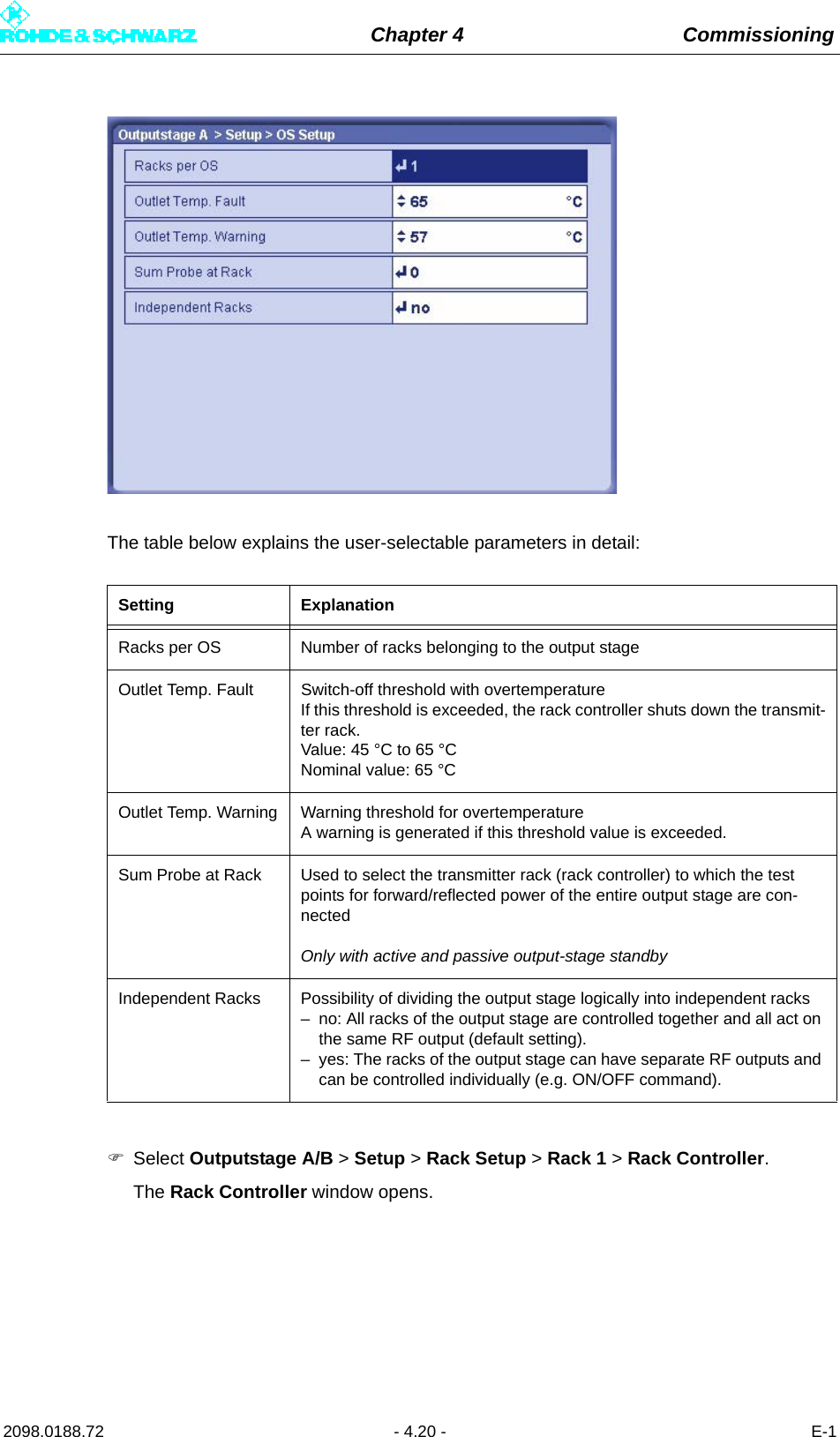 Chapter 4 Commissioning2098.0188.72 - 4.20 - E-1The table below explains the user-selectable parameters in detail:Select Outputstage A/B &gt; Setup &gt; Rack Setup &gt; Rack 1 &gt; Rack Controller.The Rack Controller window opens. Setting ExplanationRacks per OS Number of racks belonging to the output stageOutlet Temp. Fault Switch-off threshold with overtemperatureIf this threshold is exceeded, the rack controller shuts down the transmit-ter rack.Value: 45 °C to 65 °CNominal value: 65 °COutlet Temp. Warning Warning threshold for overtemperatureA warning is generated if this threshold value is exceeded.Sum Probe at Rack Used to select the transmitter rack (rack controller) to which the test points for forward/reflected power of the entire output stage are con-nectedOnly with active and passive output-stage standbyIndependent Racks Possibility of dividing the output stage logically into independent racks– no: All racks of the output stage are controlled together and all act on the same RF output (default setting).– yes: The racks of the output stage can have separate RF outputs and can be controlled individually (e.g. ON/OFF command).